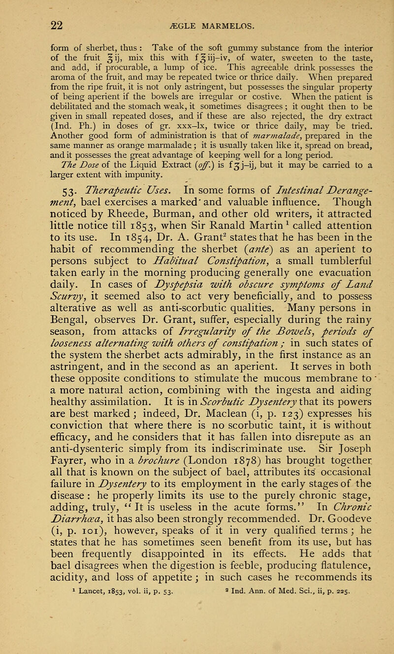 form of sherbet, thus : Take of the soft gummy substance from the interior of the fruit ^ij, mix this with f^iij-iv, of water, sweeten to the taste, and add, if procurable, a lump of ice. This agreeable drink possesses the aroma of the fruit, and may be repeated twice or thrice daily. When prepared from the ripe fruit, it is not only astringent, but possesses the singular property of being aperient if the bowels are irregular or costive. When the patient is debilitated and the stomach weak, it sometimes disagrees ; it ought then to be given in small repeated doses, and if these are also rejected, the dry extract (Ind. Ph.) in doses of gr. xxx-lx, twice or thrice daily, may be tried. Another good form of administration is that of tnarmalade, prepared in the same manner as orange marmalade; it is usually taken like it, spread on bread, and it possesses the great advantage of keeping well for a long period. The Dose of the Liquid Extract {off.') is f^j-ij, but it may be carried to a larger extent with impunity. 53. Therapeutic Uses. In some forms of Intestinal Derange- ment, bael exercises a marked'and valuable influence. Though noticed by Rheede, Burman, and other old writers, it attracted little notice till 1853, when Sir Ranald Martin^ called attention to its use. In 1854, Dr. A. Granf^ states that he has been in the habit of recommending the sherbet {ante) as an aperient to persons subject to Habitual Constipation, a small tumblerful taken early in the morning producing generally one evacuation daily. In cases of Dyspepsia with obscure sy?npioms of Land Scurvy, it seemed also to act very beneficially, and to possess alterative as well as anti-scorbutic qualities. Many persons in Bengal, observes Dr. Grant, suffer, especially during the rainy season, from attacks of Irregularity of the Bowels, periods of looseness alternating with othei's of constipation ; in such states of the system the sherbet acts admirably, in the first instance as an astringent, and in the second as an aperient. It serves in both these opposite conditions to stimulate the mucous membrane to ■ a more natural action, combining with the ingesta and aiding healthy assimilation. It is m. Scorbutic Dysentery that its powers are best marked; indeed, Dr. Maclean (i, p. 123) expresses his conviction that where there is no scorbutic taint, it is without efficacy, and he considers that it has fallen into disrepute as an anti-dysenteric simply from its indiscriminate use. Sir Joseph Fayrer, who in a brochure (London 1878) has brought together all that is known on the subject of bael, attributes its occasional failure in Dysentery to its employment in the early stages of the disease : he properly limits its use to the purely chronic stage, adding, truly, It is useless in the acute forms. In Chronic Diarrhcea, it has also been strongly recommended. Dr. Goodeve (i, p. loi), however, speaks of it in very qualified terms ; he states that he has sometimes seen benefit from its use, but has been frequently disappointed in its effects. He adds that bael disagrees when the digestion is feeble, producing flatulence, acidity, and loss of appetite ; in such cases he recommends its • Lancet, 1853, vol. ii, p. 53. ' Ind. Ann. of Med. Sci., ii, p. 225.