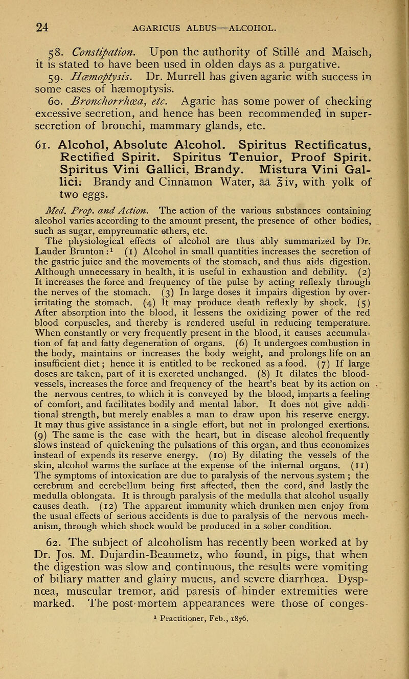58. Constipation. Upon the authority of Stille and Maisch, it is stated to have been used in olden days as a purgative. 59. Hcsmoptysis. Dr. Murrell has given agaric with success in some cases of hgemoptysis. 60. Bronchorrhoea, etc. Agaric has some power of checking excessive secretion, and hence has been recommended in super- secretion of bronchi, mammary glands, etc. 61. Alcohol, Absolute Alcohol. Spiritus Rectificatus, Rectified Spirit. Spiritus Tenuior, Proof Spirit. Spiritus Vini Gallici, Brandy. Mistura Vini Gal- lici. Brandy and Cinnamon Water, aa ^iv, with yolk of two eggs. Med. Prop, and Action. The action of the various substances containing alcohol varies according to the amount present, the presence of other bodies, such as sugar, empyreumatic ethers, etc. The physiological effects of alcohol are thus ably summarized by Dr. Lauder Brunton: 1 (i) Alcohol in small quantities increases the secretion of the gastric juice and the movements of the stomach, and thus aids digestion. Although unnecessary in health, it is useful in exhaustion and debility. (2) It increases the force and frequency of the pulse by acting reflexly through the nerves of the stomach. (3) In large doses it impairs digestion by over- irritating the stomach. (4) It may produce death reflexly by shock. (5) After absorption into the blood, it lessens the oxidizing power of the red blood corpuscles, and thereby is rendered useful in reducing temperature. When constantly or very frequently present in the blood, it causes accumula- tion of fat and fatty degeneration of organs. (6) It undergoes combustion in the body, maintains or increases the body weight, and prolongs life on an insufficient diet; hence it is entitled to be reckoned as a food. (7) If large doses are taken, part of it is excreted unchanged. (8) It dilates the blood- vessels, increases the force and frequency of the heart's beat by its action on the nervous centres, to which it is conveyed by the blood, imparts a feeling of comfort, and facilitates bodily and mental labor. It does not give addi- tional strength, but merely enables a man to draw upon his reserve energy. It may thus give assistance in a single effort, but not in prolonged exertions. (9) The same is the case with the heart, but in disease alcohol frequently slows instead of quickening the pulsations of this organ, and thus economizes instead of expends its reserve energy. (10) By dilating the vessels of the skin, alcohol warms the surface at the expense of the internal organs. (11) The symptoms of intoxication are due to paralysis of the nervous system ; the cerebrum and cerebellum being first affected, then the cord, and lastly the medulla oblongata. It is through paralysis of the medulla that alcohol usually causes death. (12) The apparent immunity which drunken men enjoy from the usual effects of serious accidents is due to paralysis of the nervous mech- anism, through which shock would be produced in a sober condition. 62. The subject of alcoholism has recently been worked at by Dr. Jos. M. Dujardin-Beaumetz, who found, in pigs, that when the digestion was slow and continuous, the results were vomiting of biliary matter and glairy mucus, and severe diarrhoea. Dysp- noea, muscular tremor, arid paresis of hinder extremities were marked. The post-mortem appearances were those of conges- * Practitioner, Feb., 1876,