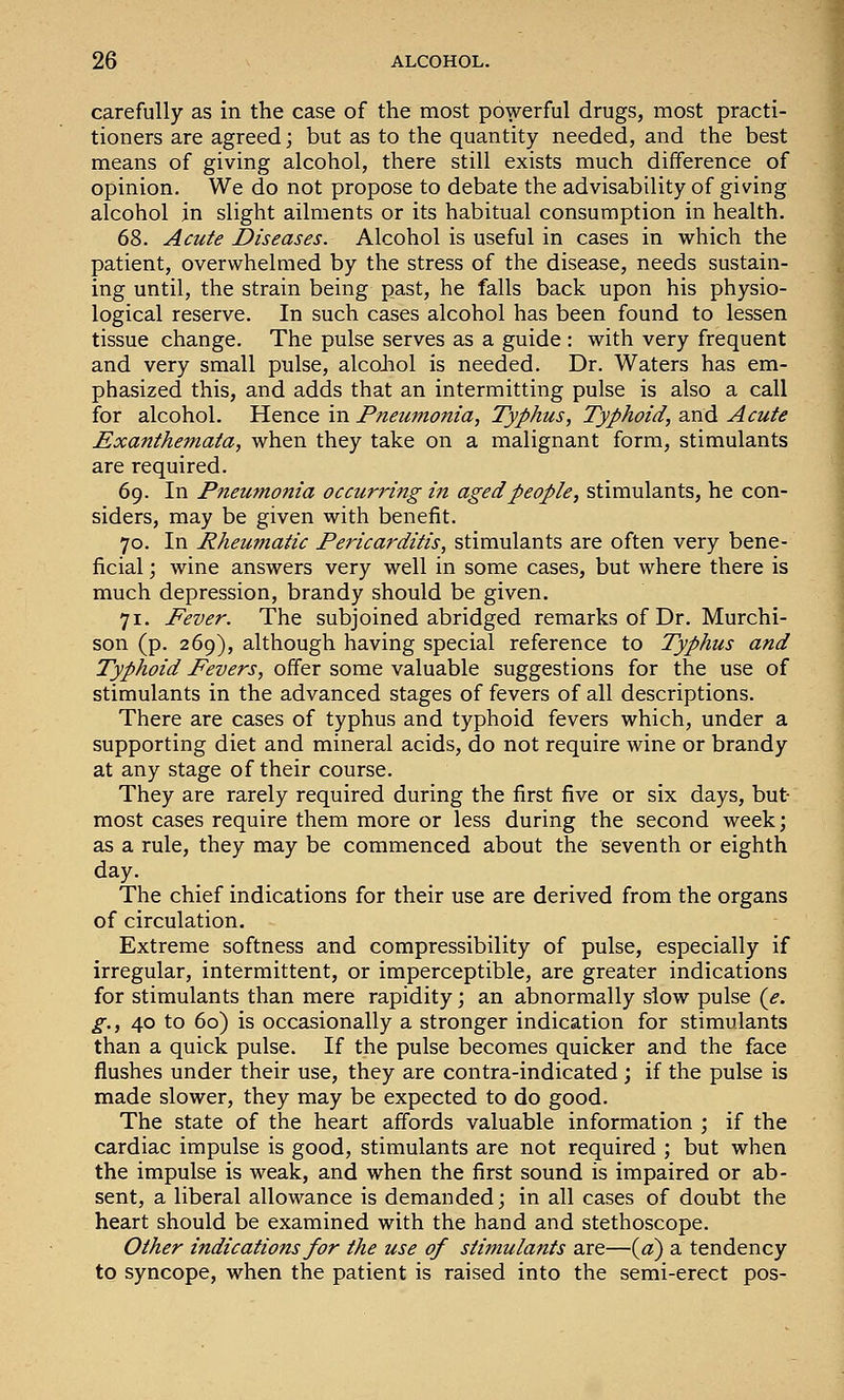 carefully as in the case of the most powerful drugs, most practi- tioners are agreed; but as to the quantity needed, and the best means of giving alcohol, there still exists much difference of opinion. We do not propose to debate the advisability of giving alcohol in slight ailments or its habitual consumption in health. 68. Acute Diseases. Alcohol is useful in cases in which the patient, overwhelmed by the stress of the disease, needs sustain- ing until, the strain being past, he falls back upon his physio- logical reserve. In such cases alcohol has been found to lessen tissue change. The pulse serves as a guide : with very frequent and very small pulse, alcoJiol is needed. Dr. Waters has em- phasized this, and adds that an intermitting pulse is also a call for alcohol. Hence in Pneumonia, Typhus, Typhoid, and Acute Exanthemata, when they take on a malignant form, stimulants are required. 69. In Pneumonia occurring in aged people, stimulants, he con- siders, may be given with benefit. 70. In Rheumatic Pericarditis, stimulants are often very bene- ficial \ wine answers very well in some cases, but where there is much depression, brandy should be given, 71. Fever. The subjoined abridged remarks of Dr. Murchi- son (p. 269), although having special reference to Typhus and Typhoid Fevers, offer some valuable suggestions for the use of stimulants in the advanced stages of fevers of all descriptions. There are cases of typhus and typhoid fevers which, under a supporting diet and mineral acids, do not require wine or brandy at any stage of their course. They are rarely required during the first five or six days, but- most cases require them more or less during the second week; as a rule, they may be commenced about the seventh or eighth day. The chief indications for their use are derived from the organs of circulation. Extreme softness and compressibility of pulse, especially if irregular, intermittent, or imperceptible, are greater indications for stimulants than mere rapidity; an abnormally slow pulse (<?. g., 40 to 60) is occasionally a stronger indication for stimulants than a quick pulse. If the pulse becomes quicker and the face flushes under their use, they are contra-indicated ; if the pulse is made slower, they may be expected to do good. The state of the heart affords valuable information ; if the cardiac impulse is good, stimulants are not required ; but when the impulse is weak, and when the first sound is impaired or ab- sent, a liberal allowance is demanded; in all cases of doubt the heart should be examined with the hand and stethoscope. Other indications for the use of stitnulants are—(«) a tendency to syncope, when the patient is raised into the semi-erect pos-