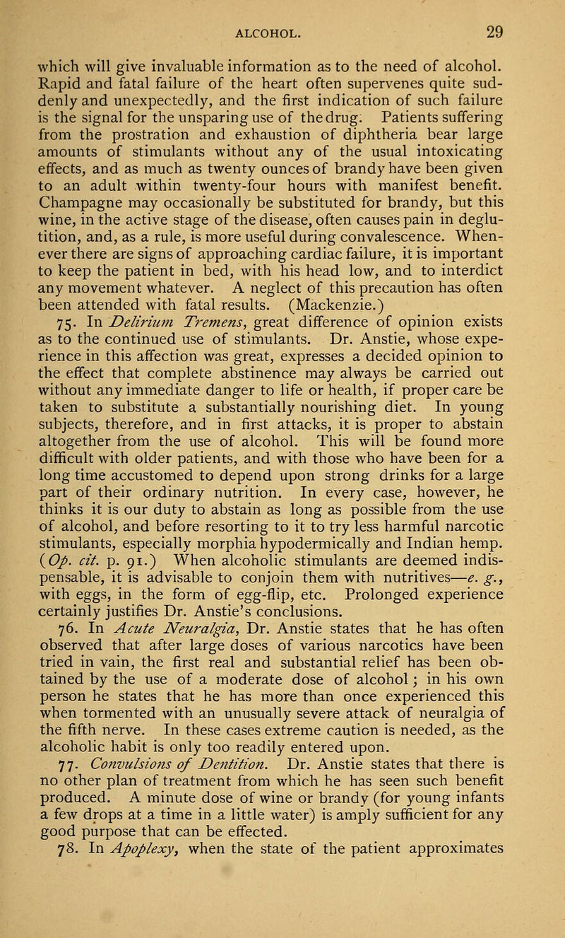 which will give invaluable information as to the need of alcohol. Rapid and fatal failure of the heart often supervenes quite sud- denly and unexpectedly, and the first indication of such failure is the signal for the unsparing use of the drug. Patients suffering from the prostration and exhaustion of diphtheria bear large amounts of stimulants without any of the usual intoxicating effects, and as much as twenty ounces of brandy have been given to an adult within twenty-four hours with manifest benefit. Champagne may occasionally be substituted for brandy, but this wine, in the active stage of the disease, often causes pain in deglu- tition, and, as a rule, is more useful during convalescence. When- ever there are signs of approaching cardiac failure, it is important to keep the patient in bed, with his head low, and to interdict any movement whatever. A neglect of this precaution has often been attended with fatal results. (Mackenzie.) 75. In Delirium Tremens, great difference of opinion exists as to the continued use of stimulants. Dr. Anstie, whose expe- rience in this affection was great, expresses a decided opinion to the effect that complete abstinence may always be carried out without any immediate danger to life or health, if proper care be taken to substitute a substantially nourishing diet. In young subjects, therefore, and in first attacks, it is proper to abstain altogether from the use of alcohol. This will be found more difficult with older patients, and with those who have been for a long time accustomed to depend upon strong drinks for a large part of their ordinary nutrition. In every case, however, he thinks it is our duty to abstain as long as possible from the use of alcohol, and before resorting to it to try less harmful narcotic stimulants, especially morphia hypodermically and Indian hemp. (yOp. cit. p. 91.) When alcoholic stimulants are deemed indis- pensable, it is advisable to conjoin them with nutritives—e. g., with eggs, in the form of egg-flip, etc. Prolonged experience certainly justifies Dr. Anstie's conclusions. 76. In Acute Neuralgia, Dr. Anstie states that he has often observed that after large doses of various narcotics have been tried in vain, the first real and substantial relief has been ob- tained by the use of a moderate dose of alcohol; in his own person he states that he has more than once experienced this when tormented with an unusually severe attack of neuralgia of the fifth nerve. In these cases extreme caution is needed, as the alcoholic habit is only too readily entered upon. 77. Convulsions of Dentition. Dr. Anstie states that there is no other plan of treatment from which he has seen such benefit produced. A minute dose of wine or brandy (for young infants a few drops at a time in a little water) is amply sufficient for any good purpose that can be effected. 78. In Apoplexy, when the state of the patient approximates