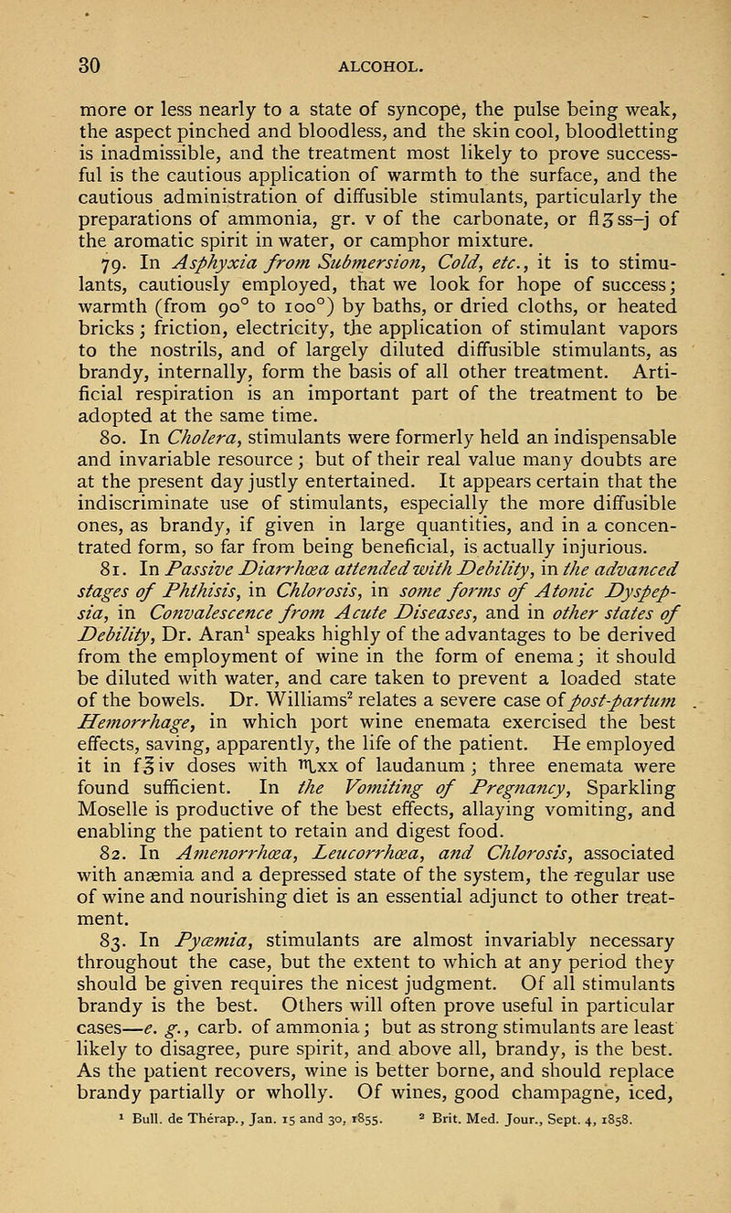 more or less nearly to a state of syncope, the pulse being weak, the aspect pinched and bloodless, and the skin cool, bloodletting is inadmissible, and the treatment most likely to prove success- ful is the cautious application of warmth to the surface, and the cautious administration of diffusible stimulants, particularly the preparations of ammonia, gr. v of the carbonate, or fl^ss-j of the aromatic spirit in water, or camphor mixture. 79. In Asphyxia from Submersion, Cold, etc., it is to stimu- lants, cautiously employed, that we look for hope of success; warmth (from 90° to 100°) by baths, or dried cloths, or heated bricks; friction, electricity, the application of stimulant vapors to the nostrils, and of largely diluted diffusible stimulants, as brandy, internally, form the basis of all other treatment. Arti- ficial respiration is an important part of the treatment to be adopted at the same time. 80. In Cholera, stimulants were formerly held an indispensable and invariable resource \ but of their real value many doubts are at the present day justly entertained. It appears certain that the indiscriminate use of stimulants, especially the more diffusible ones, as brandy, if given in large quantities, and in a concen- trated form, so far from being beneficial, is actually injurious. 81. In Passive Diarrhoea attended with Debility, in the advanced stages of Phthisis, in Chlorosis, in some forms of Atonic Dyspep- sia, in Convalescence from Acute Diseases, and in other states of Debility, Dr. Aran^ speaks highly of the advantages to be derived from the employment of wine in the form of enema j it should be diluted with water, and care taken to prevent a loaded state of the bowels. Dr. Williams^ relates a severe case oipost-partum Hemorrhage, in which port wine enemata exercised the best effects, saving, apparently, the life of the patient. He employed it in f § iv doses with ^xx of laudanum; three enemata were found sufficient. In the Vomiting of Pregnancy, Sparkling Moselle is productive of the best effects, allaying vomiting, and enabling the patient to retain and digest food. 82. In Amenorrhcea, Leucorrh(za, and Chlorosis, associated with anaemia and a depressed state of the system, the -regular use of wine and nourishing diet is an essential adjunct to other treat- ment. 83. In Pycemia, stimulants are almost invariably necessary throughout the case, but the extent to which at any period they should be given requires the nicest judgment. Of all stimulants brandy is the best. Others will often prove useful in particular cases—e. g., carb. of ammonia; but as strong stimulants are least likely to disagree, pure spirit, and above all, brandy, is the best. As the patient recovers, wine is better borne, and should replace brandy partially or wholly. Of wines, good champagne, iced, ^ Bull, de Therap., Jan. 15 and 30, 1855. 2 ^nt. Med. Jour., Sept. 4, 1858.