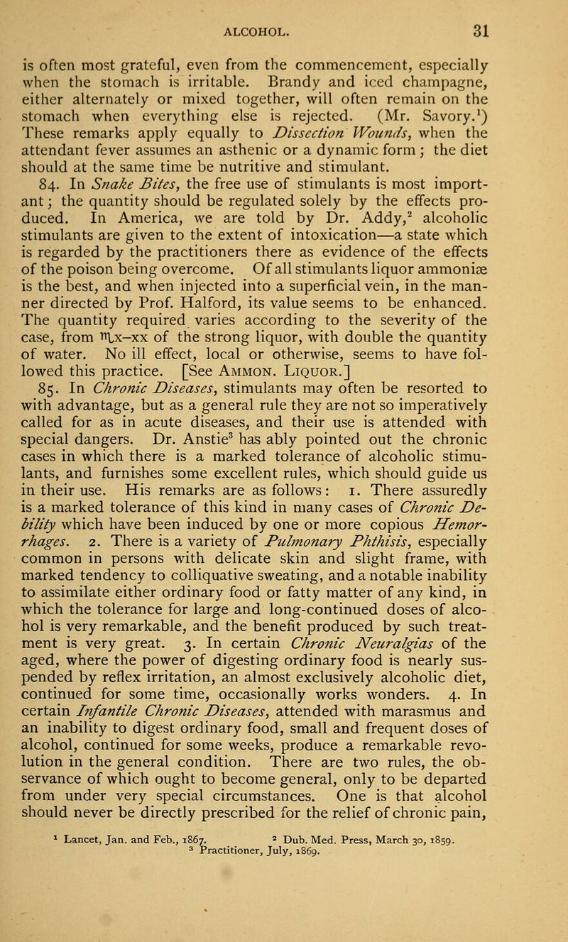 is often most grateful, even from the commencement, especially when the stomach is irritable. Brandy and iced champagne, either alternately or mixed together, will often remain on the stomach when everything else is rejected. (Mr. Savory.') These remarks apply equally to Dissection Wounds, when the attendant fever assumes an asthenic or a dynamic form ; the diet should at the same time be nutritive and stimulant. 84. In Snake Bites, the free use of stimulants is most import- ant ; the quantity should be regulated solely by the effects pro- duced. In America, we are told by Dr. Addy,^ alcoholic stimulants are given to the extent of intoxication—a state which is regarded by the practitioners there as evidence of the effects of the poison being overcome. Of all stimulants liquor ammoniae is the best, and when injected into a superficial vein, in the man- ner directed by Prof. Halford, its value seems to be enhanced. The quantity required varies according to the severity of the case, from Tt^x-xx of the strong liquor, with double the quantity of water. No ill effect, local or otherwise, seems to have fol- lowed this practice. [See Ammon. Liquor.] 85. In Chronic Diseases, stimulants may often be resorted to with advantage, but as a general rule they are not so imperatively called for as in acute diseases, and their use is attended with special dangers. Dr. Anstie^ has ably pointed out the chronic cases in which there is a marked tolerance of alcoholic stimu- lants, and furnishes some excellent rules, which should guide us in their use. His remarks are as follows: i. There assuredly is a marked tolerance of this kind in many cases of Chronic De- bility which have been induced by one or more copious Hefnor- rhages. 2. There is a variety of Pulmonary Phthisis, especially common in persons with delicate skin and slight frame, with marked tendency to colliquative sweating, and a notable inability to assimilate either ordinary food or fatty matter of any kind, in which the tolerance for large and long-continued doses of alco- hol is very remarkable, and the benefit produced by such treat- ment is very great. 3. In certain Chronic Neuralgias of the aged, where the power of digesting ordinary food is nearly sus- pended by reflex irritation, an almost exclusively alcoholic diet, continued for some time, occasionally works wonders. 4. In certain Itifantile Chronic Diseases, attended with marasmus and an inability to digest ordinary food, small and frequent doses of alcohol, continued for some weeks, produce a remarkable revo- lution in the general condition. There are two rules, the ob- servance of which ought to become general, only to be departed from under very special circumstances. One is that alcohol should never be directly prescribed for the relief of chronic pain, * Lancet, Jan. and Feb., 1867. * Dub. Med. Press, March 30, 1859. 3 Practitioner, July, 1869.
