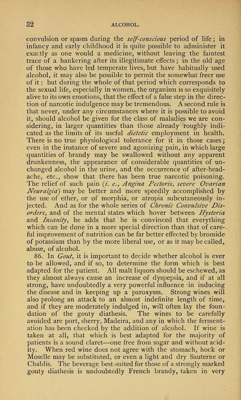 convulsion or spasm during the self-conscious period of life; in infancy and early childhood it is quite possible to administer it exactly as one would a medicine, without leaving the faintest trace of a hankering after its illegitimate effects; in the old age of those who have led temperate lives, but have habitually used alcohol, it may also be possible to permit the somewhat freer use of it: but during the whole of that period which corresponds to the sexual life, especially in women, the organism is so exquisitely alive to its own emotions, that the effect of a false step in the direc- tion of narcotic indulgence may be tremendous. A second rule is that never, under any circumstances where it is possible to avoid it, should alcohol be given for the class of maladies we are con- sidering, in larger quantities than those already roughly indi- cated as the limits of its useful dietetic employment in health. There is no true physiological tolerance for it in those cases; even in the instance of severe and agonizing pain, in which large quantities of brandy may be swallowed without any apparent drunkenness, the appearance of considerable quantities of un- changed alcohol in the urine, and the occurrence of after-head- ache, etc., show that there has been true narcotic poisoning. The relief of such pain (/. <?., Angina Pectoris, severe Ovarian Neuralgia^ may be better and more speedily accomplished by the use of ether, or of morphia, or atropia subcutaneously in- jected. And as for the whole series of Chronic Cotivulsive Dis- orders, and of the mental states which hover between Hysteria and Insa?iity, he adds that he is convinced that everything which can be done in a more special direction than that of care-, ful improvement of nutrition can be far better effected by bromide of potassium than by the more liberal use, or as it may be called, abuse, of alcohol. 2>6. In Gout, it is important to decide whether alcohol is ever to be allowed, and if so, to determine the form which is best adapted for the patient. All malt liquors should be eschewed, as they almost always cause an increase of dyspepsia, and if at all strong, have undoubtedly a very powerful influence -in inducing the disease and in keeping up a paroxysm. Strong wines will also prolong an attack to an almost indefinite length of time, and if they are moderately indulged in, will often lay the foun- dation of the gouty diathesis. The wines to be carefully avoided are port, sherry, Madeira, and any in which the ferment- ation has been checked by the addition of alcohol. If wine is taken at all, that which is best adapted for the majority of patients is a sound claret—one free from sugar and without acid- ity. When red wine does not agree with the stomach, hock or Moselle may be substituted, or even a light and dry Sauterne or Chablis. The beverage best suited for those of a strongly marked gouty diathesis is undoubtedly French brandy, taken in very