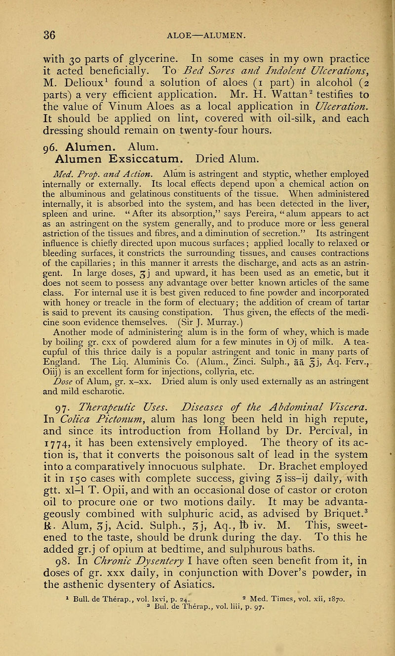 with 30 parts of glycerine. In some cases in my own practice it acted beneficially. To Bed Sores and Bidolent Ulcerations, M. Delioux^ found a solution of aloes (i part) in alcohol (2 parts) a very efficient application. Mr. H. Wattan^ testifies to the value of Vinum Aloes as a local application in Ulceration, It should be applied on lint, covered with oil-silk, and each dressing should remain on twenty-four hours. 96. Alumen. Alum. Alumen Exsiccatum. Dried Alum. Med. Prop, and Action. Alum is astringent and styptic, whether employed internally or externally. Its local effects depend upon a chemical action on the albuminous and gelatinous constituents of the tissue. When administered internally, it is absorbed into the system, and has been detected in the liver, spleen and urine. After its absorption, says Pereira, alum appears to act as an astringent on the system generally, and to produce more or less general astriction of the tissues and fibres, and a diminution of secretion. Its astringent influence is chiefly directed upon mucous surfaces; applied locally to relaxed or bleeding surfaces, it constricts the surrounding tissues, and causes contractions of the capillaries; in this manner it arrests the discharge, and acts as an astrin- gent. In large doses, ^j and upward, it has been used as an emetic, but it does not seem to possess any advantage over better known articles of the same class. For internal use it is best given reduced to fine powder and incorporated with honey or treacle in the form of electuary; the addition of cream of tartar is said to prevent its causing constipation. Thus given, the effects of the medi- cine soon evidence themselves. (Sir J. Murray.) Another mode of administering alum is in the form of whey, which is made by boiling gr. cxx of powdered alum for a few minutes in Oj of milk. A tea- cupful of this thrice daily is a popular astringent and tonic in many parts of England. The Liq. Aluminis Co. (Alum., Zinci. Sulph., aa 5J, Aq. Ferv., Oiij) is an excellent form for injections, coUyria, etc. Dose of Alum, gr. x-xx. Dried alum is only used externally as an astringent and mild escharotic. 97. Therapeutic Uses. Diseases of the Abdominal Viscera. In Colica Pictonum, alum has long been held in high repute, and since its introduction from Holland by Dr. Percival, in 1774, it has been extensively employed. The theory of its ac- tion is, that it converts the poisonous salt of lead in the system into a comparatively innocuous sulphate. Dr. Brachet employed it in 150 cases with complete success, giving 5iss-ij daily, with gtt. xl-1 T. Opii, and with an occasional dose of castor or croton oil to procure one or two motions daily. It may be advanta- geously combined with sulphuric acid, as advised by Briquet.^ K. Alum, 5j, Acid. Sulph., Z], Aq., lb iv. M. This, sweet- ened to the taste, should be drunk during the day. To this he added gr. j of opium at bedtime, and sulphurous baths. 98. In Chronic Dysentery I have often seen benefit from it, in doses of gr. xxx daily, in conjunction with Dover's powder, in the asthenic dysentery of Asiatics. ^ Bull, de Therap., vol. Ixvi, p. 24. * Med. Times, vol. xii, 1870. ^ Bui. de Therap., vol. liii, p. 97.