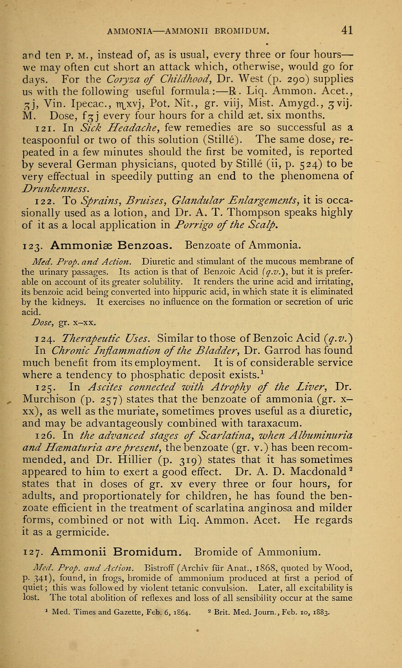 and ten p, m., instead of, as is usual, every three or four hours— we may often cut short an attack which, otherwise, would go for days. For the Coryza of Childhood, Dr. West (p. 290) supplies us with the following useful formula:—R. Liq. Ammon. Acet., ^], Vin. Ipecac, rt\^xvj, Pot. Nit., gr. viij, Mist. Amygd., gvij. M. Dose, f_5J every four hours for a child aet. six months. 121. In Sick Headache, few remedies are so successful as a teaspoonful or two of this solution (Stille). The same dose, re- peated in a few minutes should the first be vomited, is reported by several German physicians, quoted by Stille (ii, p. 524) to be very effectual in speedily putting an end to the phenomena of Drunkenness. 122. To Sprains, Bruises, Glandular Enlargements, it is occa- sionally used as a lotion, and Dr. A. T. Thompson speaks highly of it as a local application in Porrigo of the Scalp. 123. Ammonise Benzoas. Benzoate of Ammonia. Med. Prop, and Action. Diuretic and stimulant of the mucous membrane of the urinary passages. Its action is that of Benzoic Acid (q.v.), but it is prefer- able on account of its greater solubility. It renders the urine acid and irritating, its benzoic acid being converted into hippuric acid, in which state it is eliminated by the kidneys. It exercises no influence on the formation or secretion of uric acid. Dose, gr. x-xx. T24. Therapeutic Uses. Similar to those of Benzoic Acid (^.z/.) In Chronic Inflammation of the Bladder, Dr. Garrod has found much benefit from its employment. It is of considerable service where a tendency to phosphatic deposit exists.^ 125. In Ascites connected 7vith Atrophy of the Liver, Dr. Murchison (p. 257) states that the benzoate of ammonia (gr. x— xx), as well as the muriate, sometimes proves useful as a diuretic, and may be advantageously combined with taraxacum. 126. In the advanced stages of Scarlatina, when Albuminuria and Hcematuria are present, the benzoate (gr. v.) has been recom- mended, and Dr. Hillier (p. 319) states that it has sometimes appeared to him to exert a good effect. Dr. A. D. Macdonald ^ states that in doses of gr. xv every three or four hours, for adults, and proportionately for children, he has found the ben- zoate efficient in the treatment of scarlatina anginosa and milder forms, combined or not with Liq. Ammon. Acet. He regards it as a germicide. 127. Ammonii Bromidum. Bromide of Ammonium. Med. Prop, and Action. Bistroff (Archiv fiir Anat., 1868, quoted by Wood, p. 341), found, in frogs, bromide of ammonium produced at first a period of quiet; this was followed by violent tetanic convulsion. Later, all excitability is lost. The total abolition of reflexes and loss of all sensibility occur at the same ^ Med. Times and Gazette, Feb. 6, 1864. * Brit. Med. Journ., Feb. 10, 1883.