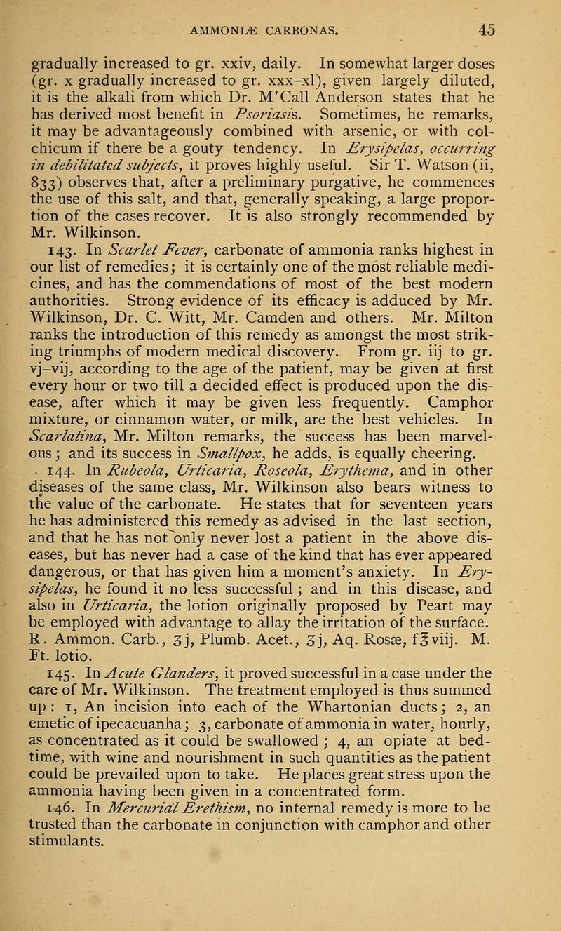 gradually increased to gr. xxiv, daily. In somewhat larger doses (gr. X gradually increased to gr. xxx-xl), given largely diluted, it is the alkali from which Dr. M'Call Anderson states that he has derived most benefit in Psoi'iash. Sometimes, he remarks, it may be advantageously combined with arsenic, or with col- chicum if there be a gouty tendency. In Erysipelas, occurring in debilitated subjects, it proves highly useful. Sir T. Watson (ii, ^ZZ) observes that, after a preliminary purgative, he commences the use of this salt, and that, generally speaking, a large propor- tion of the cases recover. It is also strongly recommended by Mr, Wilkinson, 143, In Scarlet Fever, carbonate of ammonia ranks highest in our list of remedies; it is certainly one of the most reliable medi- cines, and has the commendations of most of the best modern authorities. Strong evidence of its efficacy is adduced by Mr, Wilkinson, Dr, C. Witt, Mr. Camden and others. Mr. Milton ranks the introduction of this remedy as amongst the most strik- ing triumphs of modern medical discovery. From gr. iij to gr. vj-vij, according to the age of the patient, may be given at first every hour or two till a decided effect is produced upon the dis- ease, after which it may be given less frequently. Camphor mixture, or cinnamon water, or milk, are the best vehicles. In Scarlatina, Mr. Milton remarks, the success has been marvel- ous ; and its success in Smallpox, he adds, is equally cheering. . 144. In Rubeola, Urticaria, Roseola, Erythei7ia, and in other diseases of the same class, Mr. Wilkinson also bears witness to the value of the carbonate. He states that for seventeen years he has administered this remedy as advised in the last section, and that he has not only never lost a patient in the above dis- eases, but has never had a case of the kind that has ever appeared dangerous, or that has given him a moment's anxiety. In Ery- sipelas, he found it no less successful; and in this disease, and also in Urticaria, the lotion originally proposed by Peart may be employed with advantage to allay the irritation of the surface. R. Ammon. Carb., 3j, Plumb, Acet., 3j, Aq, Rosse, f^viij, M. Ft. lotio. 145. In Acute Glanders, it proved successful in a case under the care of Mr. Wilkinson. The treatment employed is thus summed up: I, An incision into each of the Whartonian ducts; 2, an emetic of ipecacuanha; 3, carbonate of ammonia in water, hourly, as concentrated as it could be swallowed ; 4, an opiate at bed- time, with wine and nourishment in such quantities as the patient could be prevailed upon to take. He places great stress upon the ammonia having been given in a concentrated form. 146. In Mercurial Erethism, no internal remedy is more to be trusted than the carbonate in conjunction with camphor and other stimulants.