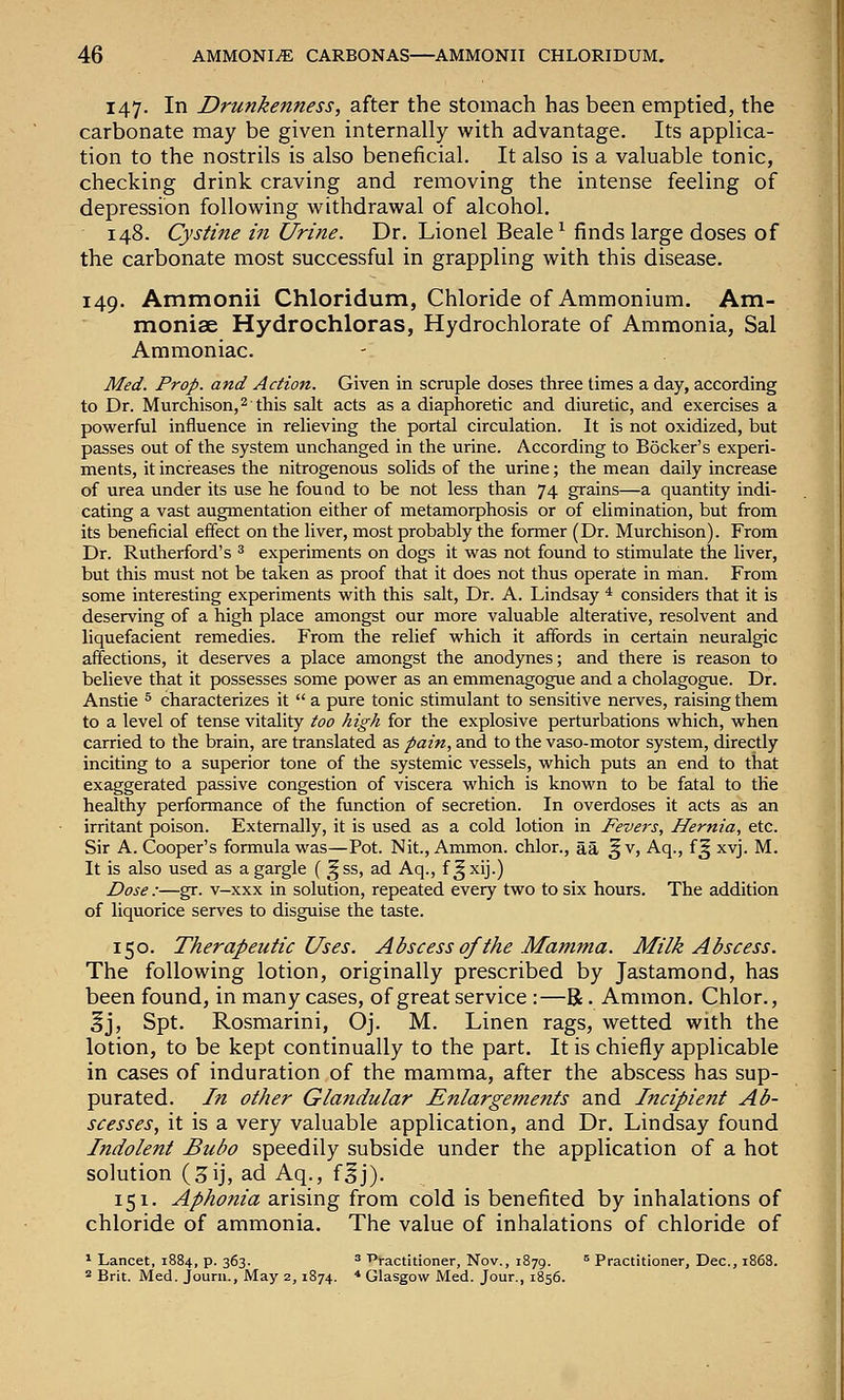 147. In Drunkenness, after the stomach has been emptied, the carbonate may be given internally with advantage. Its applica- tion to the nostrils is also beneficial. It also is a valuable tonic, checking drink craving and removing the intense feeling of depression following withdrawal of alcohol. 148. Cystine in Urine. Dr. Lionel Beale^ finds large doses of the carbonate most successful in grappling with this disease. 149. Ammonii Chloridum, Chloride of Ammonium. Am- moniae Hydrochloras, Hydrochlorate of Ammonia, Sal Ammoniac. Med. Prop, and Action. Given in scruple doses three times a day, according to Dr. Murchison,2 this salt acts as a diaphoretic and diuretic, and exercises a powerful influence in reheving the portal circulation. It is not oxidized, but passes out of the system unchanged in the urine. According to Bocker's experi- ments, it increases the nitrogenous solids of the urine; the mean daily increase of urea under its use he found to be not less than 74 grains—a quantity indi- cating a vast augmentation either of metamorphosis or of eUmination, but from its beneficial effect on the liver, most probably the former (Dr. Murchison). From Dr. Rutherford's ^ experiments on dogs it was not found to stimulate the liver, but this must not be taken as proof that it does not thus operate in man. From some interesting experiments with this salt, Dr. A. Lindsay * considers that it is deserving of a high place amongst our more valuable alterative, resolvent and liquefacient remedies. From the relief which it affords in certain neuralgic affections, it deserves a place amongst the anodynes; and there is reason to believe that it possesses some power as an emmenagogue and a cholagogue. Dr. Anstie ^ characterizes it  a pure tonic stimulant to sensitive nerves, raising them to a level of tense vitality too high for the explosive perturbations which, when carried to the brain, are translated as pain, and to the vaso-motor system, directly inciting to a superior tone of the systemic vessels, which puts an end to that exaggerated passive congestion of viscera which is known to be fatal to the healthy performance of the function of secretion. In overdoses it acts as an irritant poison. Externally, it is used as a cold lotion in Fevers, Hernia, etc. Sir A. Cooper's formula was—Pot. Nit., Ammon. chlor., aa ^v, Aq., f^ xvj. M. It is also used as a gargle ( ^ss, ad Aq., f ^xij.) Dose :—gr. v—xxx in solution, repeated every two to six hours. The addition of liquorice serves to disguise the taste. 150. Therapeutic Uses. Abscess of the Mamma. Milk Abscess. The following lotion, originally prescribed by Jastamond, has been found, in many cases, of great service:—R. Ammon. Chlor., ^j, Spt. Rosmarini, Oj. M. Linen rags, wetted with the lotion, to be kept continually to the part. It is chiefly applicable in cases of induration of the mamma, after the abscess has sup- purated. In other Glandular Enlargements and Incipient Ab- scesses, it is a very valuable application, and Dr. Lindsay found Indolent Bubo speedily subside under the application of a hot solution (3ij, ad Aq., f^j). 151. Aphonia arising from cold is benefited by inhalations of chloride of ammonia. The value of inhalations of chloride of * Lancet, 1884, p. 363. ^ T>ractitioner, Nov., 1879. ^ Practitioner, Dec, 1868. = Brit. Med. Journ., May 2, 1874. * Glasgow Med. Jour., 1856.