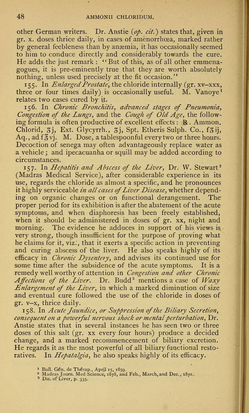 Other German writers. Dr. Anstie {op. cit.') states that, given in gr. X. doses thrice daily, in cases of amenorrhoea, marked rather by general feebleness than by ansemia, it has occasionally seemed to him to conduce directly and considerably towards the cure. He adds the just remark : ''But of this, as of all other emmena- gogues, it is pre-eminently true that they are worth absolutely nothing, unless used precisely at the fit occasion. 155. In Enlarged Prostate, the chloride internally (gr. xv—xxx, three or four times daily) is occasionally useful. M. Vanoye ^ relates two cases cured by it. 156. In Chronic Bronchitis, advanced stages of Pneumonia, Congestion of the Lungs, and the Cough of Old Age, the follow- ing formula is often productive of excellent effects : R • Amnion. Chlorid, 3j, Ext. Glycyrrh., 3j, Spt. Etheris Sulph. Co., f^ij, Aq., ad f 5 vj. M. Dose, a tablespoonful every two or three hours. Decoction of senega may often advantageously replace water as a vehicle; and ipecacuanha or squill may be added according to circumstances. 157. In Hepatitis and Abscess of the Liver, Dr. VV. Stewart^ (Madras Medical Service), after considerable experience in its use, regards the chloride as almost a specific, and he pronounces it highly serviceable in all cases of Liver Disease, whether depend- ing on organic changes or on functional derangement. The proper period for its exhibition is after the abatement of the acute symptoms, and when diaphoresis has been freely established, when it should be administered in doses of gr. xx, night and morning. The evidence he adduces in support of his views is very strong, though insufficient for the purpose of proving what he claims for it, viz.', that it exerts a specific action in preventing and curing abscess of the liver. He also speaks highly of its efficacy in Chronic Dysentery, and advises its continued use for some time after the subsidence of the acute symptoms. It is a remedy well worthy of attention in Congestion and other Chronic Affections of the Liver. Dr. Budd^ mentions a case of Waxy Enlargement of the Liver, in which a marked diminution of size and eventual cure followed the use of the chloride in doses of gr. v-x, thrice daily. 158. In Acute Jaundice, or Suppression of the Biliary Secretion, consequent on a powerful nervous shock or mental perturbation, Dr. Anstie states that in several instances he has seen two or three doses of this salt (gr. xx every four hours) produce a decided change, and a marked recommencement of biliary excretion. He regards it as the most powerful of all biliary functional resto- ratives. In LLepatalgia, he also speaks highly of its efficacy. 1 Bull. G6n. de TMrap., April 15, 1859. ^ Madras Journ. Med Science, 1878, and Feb., March, and Dec, 1872.  Dis. of Liver, p. 335.