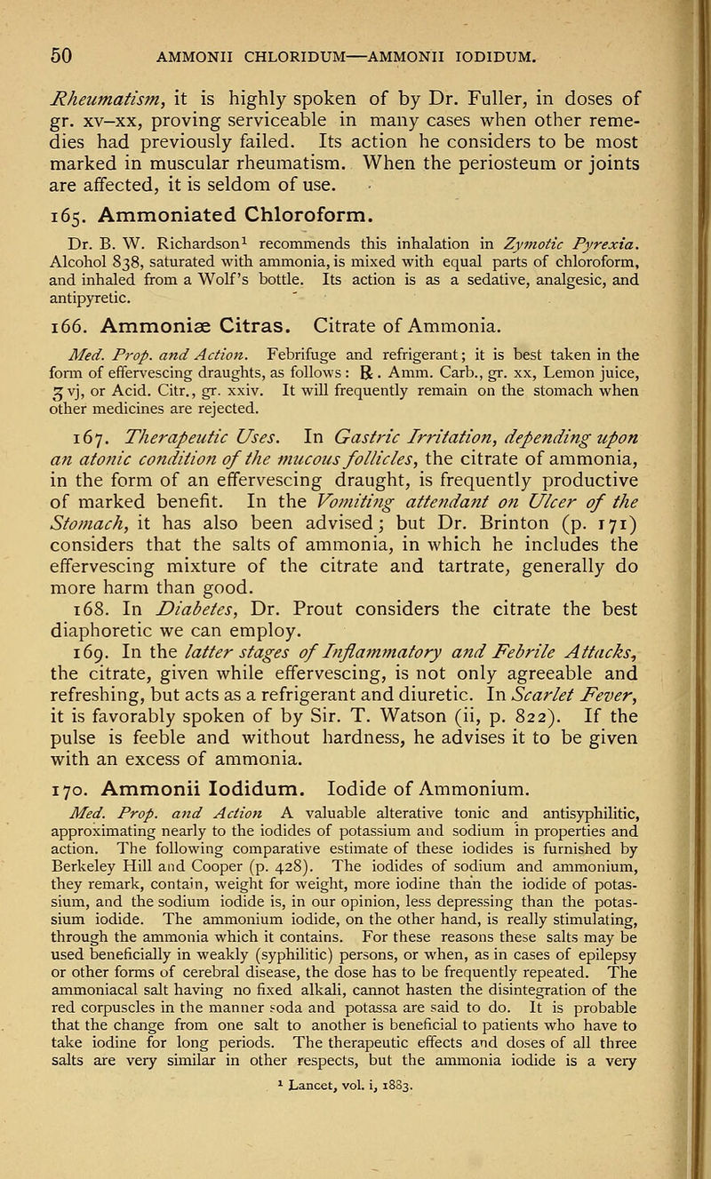 Rheumatism, it is highly spoken of by Dr. Fuller, in doses of gr. xv-xx, proving serviceable in many cases when other reme- dies had previously failed. Its action he considers to be most marked in muscular rheumatism. When the periosteum or joints are affected, it is seldom of use. 165. Ammoniated Chloroform. Dr. B. W. Richardson 1 recommends this inhalation in Zymotic Pyrexia. Alcohol 838, saturated with ammonia, is mixed with equal parts of chloroform, and inhaled from a Wolf's bottle. Its action is as a sedative, analgesic, and antipyretic. 166. Ammonise Citras. Citrate of Ammonia. Med. Prop, and Action. Febrifuge and refrigerant; it is best taken in the fonn of effervescing draughts, as follows : R . Amm. Carb., gr. xx, Lemon juice, ^vj, or Acid. Citr., gr. xxiv. It will frequently remain on the stomach when other medicines are rejected. 167. Therapeutic Uses. In Gastric Irritation, depending upon an atonic condition of the mucous follicles, the citrate of ammonia, in the form of an effervescing draught, is frequently productive of marked benefit. In the Vomiting attendant on Ulcer of the Stomach, it has also been advised; but Dr. Brinton (p. 171) considers that the salts of ammonia, in which he includes the effervescing mixture of the citrate and tartrate, generally do more harm than good. 168. In Diabetes, Dr. Prout considers the citrate the best diaphoretic we can employ. 169. In the latter stages of Infiamfuatory and Febrile Attacks^ the citrate, given while effervescing, is not only agreeable and refreshing, but acts as a refrigerant and diuretic. In Scarlet Fever, it is favorably spoken of by Sir. T. Watson (ii, p. 822). If the pulse is feeble and without hardness, he advises it to be given with an excess of ammonia. 170. Ammonii lodidum. Iodide of Ammonium. Med. Prop, and Action A valuable alterative tonic and antisyphilitic, approximating nearly to the iodides of potassium and sodium in properties and action. The following comparative estimate of these iodides is furnished by Berkeley Hill and Cooper (p. 428). The iodides of sodium and ammonium, they remark, contain, weight for weight, more iodine than the iodide of potas- sium, and the sodium iodide is, in our opinion, less depressing than the potas- sium iodide. The ammonium iodide, on the other hand, is really stimulating, through the ammonia which it contains. For these reasons these salts may be used beneficially in weakly (syphilitic) persons, or when, as in cases of epilepsy or other forms of cerebral disease, the dose has to be frequently repeated. The ammoniacal salt having no fixed alkali, cannot hasten the disintegration of the red corpuscles in the manner foda and potassa are said to do. It is probable that the change from one salt to another is beneficial to patients who have to take iodine for long periods. The therapeutic effects and doses of all three salts are very similar in other respects, but the ammonia iodide is a very