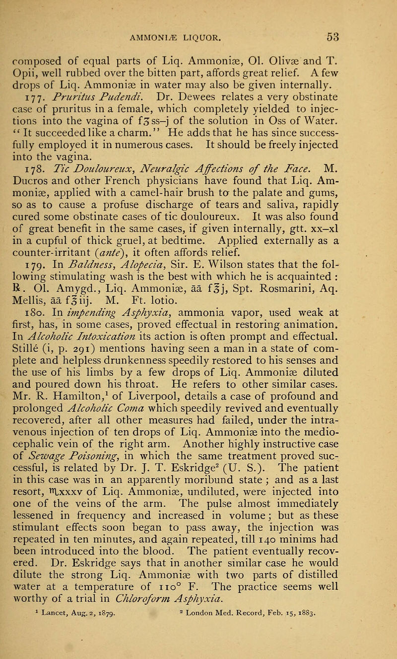 composed of equal parts of Liq. Ammonite, 01. 01iv» and T. Opii, well rubbed over the bitten part, affords great relief. A few drops of Liq. Ammonife in water may also be given internally. 177. Pruritus Pudendi. Dr. Dewees relates a very obstinate case of pruritus in a female, which completely yielded to injec- tions into the vagina of f^ss-j of the solution in Oss of Water.  It succeeded like a charm. He adds that he has since success- fully employed it in numerous cases. It should be freely injected into the vagina. 178. Tic Douloureux, Neuralgic Affections of the Face. M. Ducros and other French physicians have found that Liq. Am- monige, applied with a camel-hair brush ta the palate and gums, so as to cause a profuse discharge of tears and saliva, rapidly cured some obstinate cases of tic douloureux. It was also found of great benefit in the same cases, if given internally, gtt. xx—xl in a cupful of thick gruel, at bedtime. Applied externally as a counter-irritant (ante^, it often affords relief. 179. In Baldness, Alopecia, Sir. E. Wilson states that the fol- lowing stimulating wash is the best with which he is acquainted : R. 01. Amygd., Liq. Ammoniae, aa f^j, Spt. Rosmarini, Aq. Mellis, aa f^iij. M. Ft. lotio. 180. In impending Asphyxia, ammonia vapor, used weak at first, has, in some cases, proved effectual in restoring animation. In Alcoholic Intoxication its action is often prompt and effectual. Stille (i, p. 291) mentions having seen a man in a state of com- plete and helpless drunkenness speedily restored to his senses and the use of his limbs by a few drops of Liq. Ammoniae diluted and poured down his throat. He refers to other similar cases. Mr. R. Hamilton,^ of Liverpool, details a case of profound and prolonged Alcoholic Coma which speedily revived and eventually recovered, after all other measures had failed, under the intra- venous injection of ten drops of Liq. Ammonige into the medio- cephalic vein of the right arm. Another highly instructive case of Sewage Poisoning, in which the same treatment proved suc- cessful, is related by Dr. J. T. Eskridge^ (U. S.). The patient in this case was in an apparently moribund state ; and as a last resort, 'Ixxxv of Liq. Ainmonise, undiluted, were injected into one of the veins of the arm. The pulse almost immediately lessened in frequency and increased in volume; but as these stimulant effects soon began to pass away, the injection was repeated in ten minutes, and again repeated, till 140 minims had been introduced into the blood. The patient eventually recov- ered. Dr. Eskridge says that in another similar case he would dilute the strong Liq. Ammoniae with two parts of distilled water at a temperature of 110° F. The practice seems well worthy of a trial in Chloroform Asphyxia. 1 Lancet, Aug. 2, 1879. ^ London Med. Record, Feb. 15, 1883.