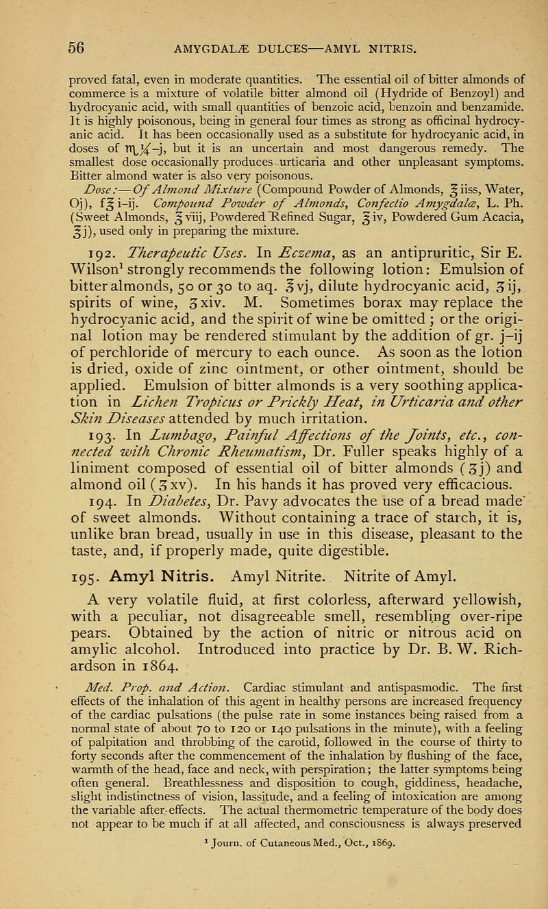 proved fatal, even in moderate quantities. The essential oil of bitter almonds of commerce is a mixture of volatile bitter almond oil (Hydride of Benzoyl) and hydrocyanic acid, with small quantities of benzoic acid, benzoin and benzamide. It is highly poisonous, being in general four times as strong as officinal hydrocy- anic acid. It has been occasionally used as a substitute for hydrocyanic acid, in doses of TTlX!' ^^^ ^^ '^ ^ uncertain and most dangerous remedy. The smallest dose occasionally produces urticaria and other unpleasant symptoms. Bitter almond v^'ater is also very poisonous. Dose:—Of Almo7id Mixtui'e (Compound Powder of Almonds, ^iiss. Water, Oj), f^ i-ij. Compound Powder of Almonds, Cojtfeciio A7?iygdal(Z, L. Ph. (Sweet Almonds, ^viij, PowderedHefined Sugar, ^iv, Powdered Gum Acacia, ^ j), used only in preparing the mixture. 192. Therapeutic Uses. In Eczema, as an antipruritic, Sir E. Wilson^ strongly recommends the following lotion: Emulsion of bitter almonds, 50 or 30 to aq. 5vj, dilute hydrocyanic acid, 3ij, spirits of wine, 3xiv. M. Sometimes borax may replace the hydrocyanic acid, and the spirit of wine be omitted ; or the origi- nal lotion may be rendered stimulant by the addition of gr. j-ij of perchloride of mercury to each ounce. As soon as the lotion is dried, oxide of zinc ointment, or other ointment, should be applied. Emulsion of bitter almonds is a very soothing applica- tion in Lichen Tropicus or Prickly Heat, in Urticaria and other Skiji Diseases ■aXX.tnd.t.di by much irritation. 193. In Lumbago, Painful Affections of the Joints, etc., con- nected with Chronic Rheicmatism, Dr. Fuller speaks highly of a liniment composed of essential oil of bitter almonds {Z']) and almond oil (3xv). In his hands it has proved very efficacious. 194. In Diabetes, Dr. Pavy advocates the use of a bread made' of sweet almonds. Without containing a trace of starch, it is, unlike bran bread, usually in use in this disease, pleasant to the taste, and, if properly made, quite digestible. 195. Amyl Nitris. Amyl Nitrite. Nitrite of Amyl. A very volatile fluid, at first colorless, afterward yellowish, with a peculiar, not disagreeable smell, resembling over-ripe pears. Obtained by the action of nitric or nitrous acid on amylic alcohol. Introduced into practice by Dr. B. W. Rich- ardson in 1864. Med. Prop, and Action. Cardiac stimulant and antispasmodic. The first effects of the inhalation of this agent in healthy persons are increased frequency of the cardiac pulsations (the pulse rate in some instances being raised from a nonnal state of about 70 to 120 or 140 pulsations in the minute), with a feeling of palpitation and throbbing of the carotid, followed in the course of thirty to forty seconds after the commencement of the inhalation by flushing of the face, wannth of tlie head, face and neck, with perspiration; the latter symptoms being often general. Breathlessness and disposition to cough, giddiness, headache, slight indistinctness of vision, lassitude, and a feeling of intoxication are among the variable after-effects. The actual thermometric temperature of the body does not appear to be much if at all affected, and consciousness is always preserved ^ Jouni. of Cutaneous Med., Oct., 1869.