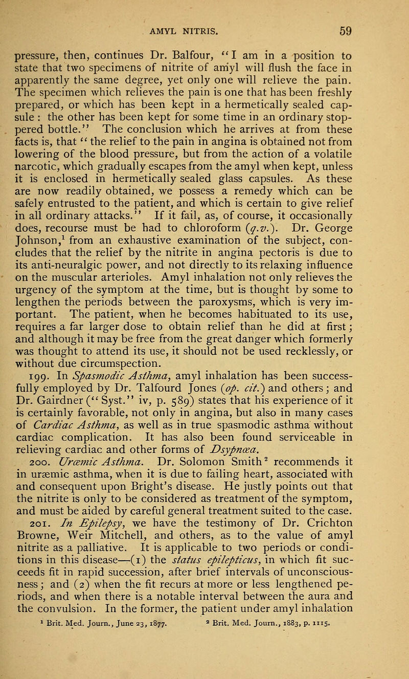 pressure, then, continues Dr. Balfour,  I am in a position to state that two specimens of nitrite of amyl will flush the face in apparently the same degree, yet only one will relieve the pain. The specimen which relieves the pain is one that has been freshly prepared, or which has been kept in a hermetically sealed cap- sule : the other has been kept for some time in an ordinary stop- pered bottle. The conclusion which he arrives at from these facts is, that ^' the relief to the pain in angina is obtained not from lowering of the blood pressure, but from the action of a volatile narcotic, which gradually escapes from the amyl when kept, unless it is enclosed in hermetically sealed glass capsules. As these are now readily obtained, we possess a remedy which can be safely entrusted to the patient, and which is certain to give relief in all ordinary attacks. If it fail, as, of course, it occasionally does, recourse must be had to chloroform {g.v.'). Dr. George Johnson,^ from an exhaustive examination of the subject, con- cludes that the relief by the nitrite in angina pectoris is due to its anti-neuralgic power, and not directly to its relaxing influence on the muscular arterioles. Amyl inhalation not only relieves the urgency of the symptom at the time, but is thought by some to lengthen the periods between the paroxysms, which is very im- portant. The patient, when he becomes habituated to its use, requires a far larger dose to obtain relief than he did at first; and although it may be free from the great danger which formerly was thought to attend its use, it should not be used recklessly, or without due circumspection. 199. In Spasmodic Asthma, amyl inhalation has been success- fully employed by Dr. Talfourd Jones (op. cit.') and others; and Dr. Gairdner ( Syst. iv, p. 589) states that his experience of it is certainly favorable, not only in angina, but also in many cases of Cardiac Asthma, as well as in true spasmodic asthma without cardiac complication. It has also been found serviceable in relieving cardiac and other forms of Dsypnoea. 200. UrcBmic Asthtna. Dr. Solomon Smith ^ recommends it in uraemic asthma, when it is due to failing heart, associated with and consequent upon Bright's disease. He justly points out that the nitrite is only to be considered as treatment of the symptom, and must be aided by careful general treatment suited to the case. 201. In Epilepsy, we have the testimony of Dr. Crichton Browne, Weir Mitchell, and others, as to the value of amyl nitrite as a palliative. It is applicable to two periods or condi- tions in this disease—(i) the status epilepticus, in which fit suc- ceeds fit in rapid succession, after brief intervals of unconscious- ness; and (2) when the fit recurs at more or less lengthened pe- riods, and when there is a notable interval between the aura and the convulsion. In the former, the patient under amyl inhalation ' Brit. Med. Journ., June 23, 1877. * Brit. Med. Journ., 1883, p. 1115.