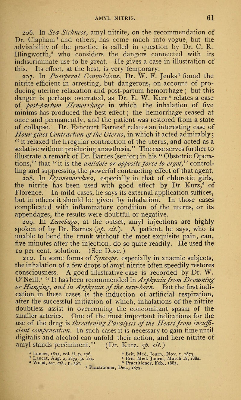 206. In Sea Sickness, amyl nitrite, on the recommendation of Dr. Clapham' and others, has come much into vogue, but the advisability of the practice is called in question by Dr. C. R. Illingworth,^ who considers the dangers connected with its indiscriminate use to be great. He gives a case in illustration of this. Its effect, at the best, is very temporary. 207. In Puerperal Convulsions, Dr. W. F. Jenks* found the nitrite efficient in arresting, but dangerous, on account of pro- ducing uterine relaxation and post-partum hemorrhage; but this danger is perhaps overrated, as Dr. E. W. Kerr* relates a case of post-partum Hemorrhage in which the inhalation of five minims has produced the best effect; the hemorrhage ceased at once and permanently, and the patient was restored from a state of collapse. Dr. Fancourt Barnes^ relates an interesting case of Hour-glass Contraction of the Uterus, in which it acted admirably; *' it relaxed the irregular contraction of the uterus, and acted as a sedative without producing anaesthesia. The case serves further to illustrate a remark of Dr. Barnes (senior) in his Obstetric Opera- tions, that it is the antidote or opposite force to ergot,''^ control- ling and suppressing the powerful contracting effect of that agent. 208. In Dysmenorrhea, especially in that of chlorotic girls, the nitrite has been used with good effect by Dr. Kurz,® of Florence. In mild cases, he says its external application suffices, but in others it should be given by inhalation. In those cases complicated with inflammatory condition of the uterus, or its appendages, the results were doubtful or negative. 209. In Lumbago, at the outset, amyl injections are highly spoken of by Dr. Barnes {op. cit.'). A patient, he says, who is unable to bend the trunk without the most exquisite pain, can, five minutes after the injection, do so quite readily. He used the lo per cent, solution. (See Dose.) 210. In some forms oi Syncope, especially in ansemic subjects, the inhalation of a few drops of amyl nitrite often speedily restores consciousness. A good illustrative case is recorded by Dr. W. O'Neill.'  It has been recommended in Asphyxia from Drowning or Hanging, and in Asphyxia of the new-born. But the first indi- cation in these cases is the induction of artificial respiration, after the successful initiation of which, inhalations of the nitrite doubtless assist in overcoming the concomitant spasm of the smaller arteries. One of the most important indications for the use of the drug is threatening Paralysis of the Heart from insuffi- cient co?npensation. In such cases it is necessary to gain time until digitalis and alcohol can unfold their action, and here nitrite of amyl stands preeminent. (Dr. Kurz, op. cit.) ' Lancet, 1875, vol. ii, p. 276. * Brit. Med. Journ., Nov. i, 1879. ^ Lancet, Aug. 2, 1879, p. 184. » Brit. Med. Journ., March 18, 1882. ^ Wood, loc. cit., p. 360. ^ Practitioner, Feb., 1882. ^ Practitioner, Dec, 1877.