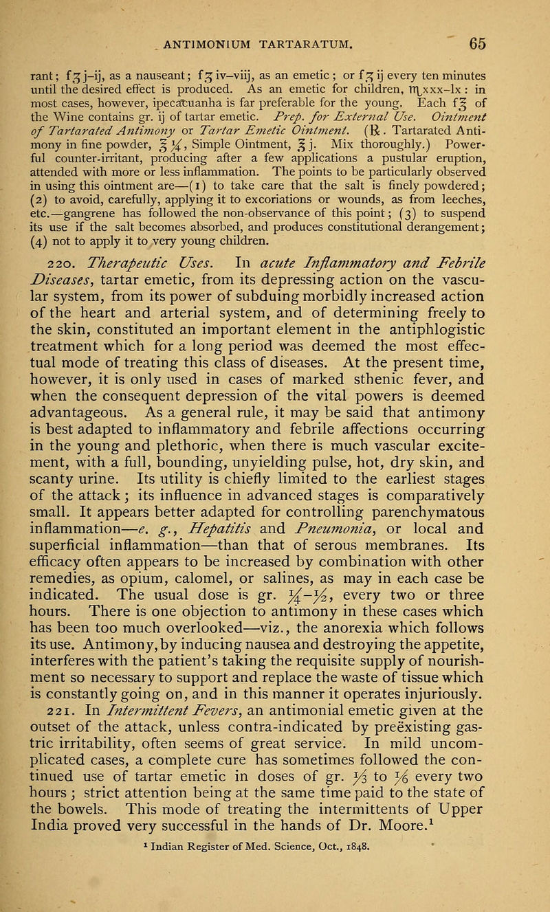 rant; f^:^ j-ij, as a nauseant; f^ iv—viij, as an emetic ; or {^ ij every ten minutes until the desired effect is produced. As an emetic for children, TT^xxx-lx : in most cases, however, ipecatuanha is far preferable for the young. Each f^ of the Wine contains gr. ij of tartar emetic. Prep, for External Use. Oint7?ient of Tartarated Antimony or Tartar Emetic Ointment. (R . Tartarated Anti- mony in fine powder, ^ 14^, Simple Ointment, f^]. Mix thoroughly.) Power- ful counter-irritant, producing after a few applications a pustular eruption, attended with more or less inflammation. The points to be particularly observed in using this ointment are—(i) to take care that the salt is finely powdered; (2) to avoid, carefully, applying it to excoriations or wounds, as from leeches, etc.—gangrene has followed the non-observance of this point; (3) to suspend its use if the salt becomes absorbed, and produces constitutional derangement; (4) not to apply it to very young children. 220. Therapeutic Uses. In acute Inflammatory and Febrile Diseases, tartar emetic, from its depressing action on the vascu- lar system, from its power of subduing morbidly increased action of the heart and arterial system, and of determining freely to the skin, constituted an important element in the antiphlogistic treatment which for a long period was deemed the most effec- tual mode of treating this class of diseases. At the present time, however, it is only used in cases of marked sthenic fever, and when the consequent depression of the vital powers is deemed advantageous. As a general rule, it may be said that antimony is best adapted to inflammatory and febrile affections occurring in the young and plethoric, when there is much vascular excite- ment, with a full, bounding, unyielding pulse, hot, dry skin, and scanty urine. Its utility is chiefly limited to the earliest stages of the attack; its influence in advanced stages is comparatively small. It appears better adapted for controlling parenchymatous inflammation—e. g., Hepatitis and Pneumonia, or local and superficial inflammation—than that of serous membranes. Its efficacy often appears to be increased by combination with other remedies, as opium, calomel, or salines, as may in each case be indicated. The usual dose is gr. ^-^, every two or three hours. There is one objection to antimony in these cases which has been too much overlooked—viz., the anorexia which follows its use. Antimony,by inducing nausea and destroying the appetite, interferes with the patient's taking the requisite supply of nourish- ment so necessary to support and replace the waste of tissue which is constantly going on, and in this manner it operates injuriously. 221. In Intermittent Fevers, an antimonial emetic given at the outset of the attack, unless contra-indicated by preexisting gas- tric irritability, often seems of great service. In mild uncom- plicated cases, a complete cure has sometimes followed the con- tinued use of tartar emetic in doses of gr. yi to }i every two hours ; strict attention being at the same time paid to the state of the bowels. This mode of treating the intermittents of Upper India proved very successful in the hands of Dr. Moore.^ ^ ludian Register of Med. Science, Oct., 1848.