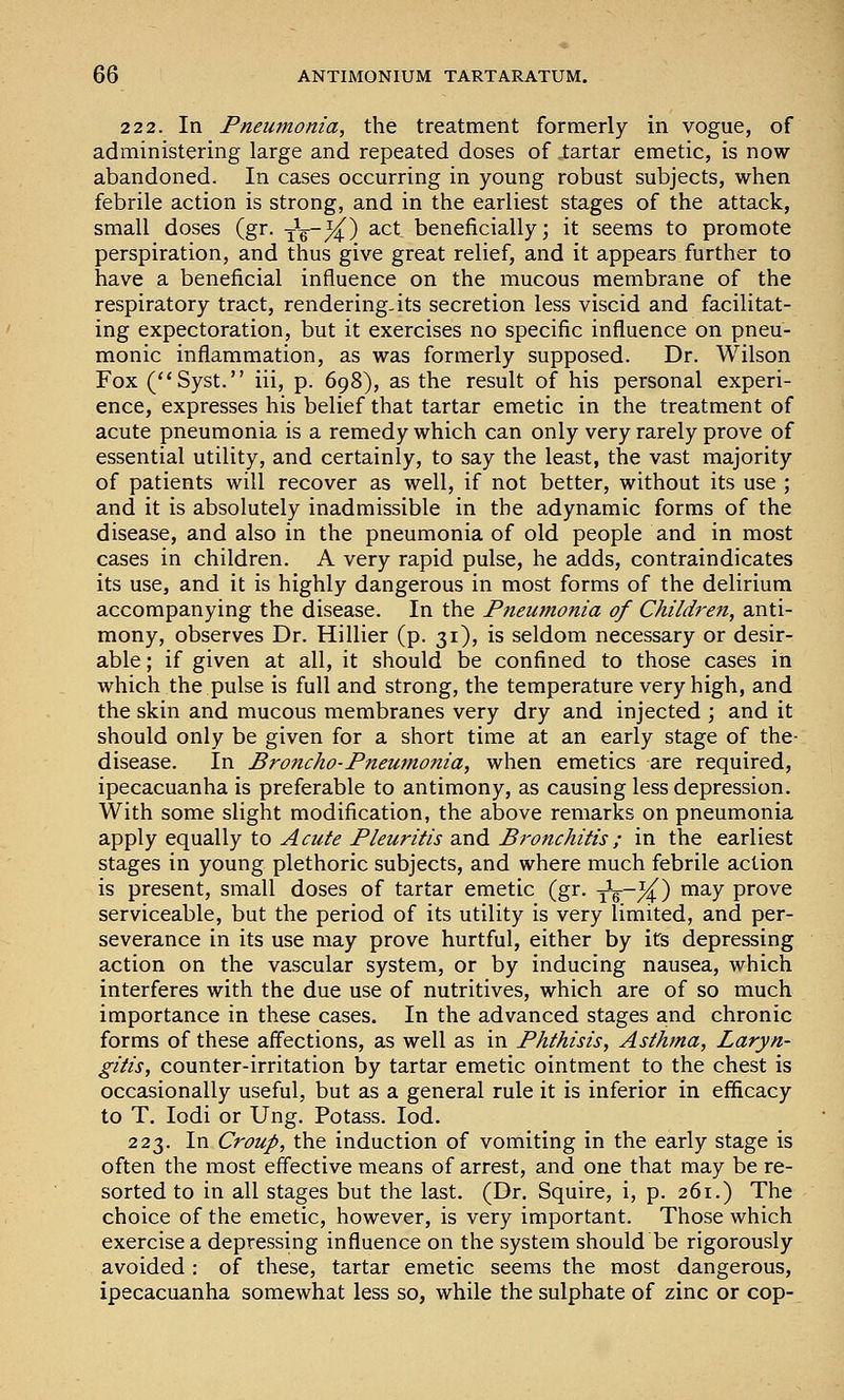 2 2 2. In Fneumonia, the treatment formerly in vogue, of administering large and repeated doses of iartar emetic, is now abandoned. In cases occurring in young robust subjects, when febrile action is strong, and in the earliest stages of the attack, small doses (gr. iV~/4^) ^.ct beneficially; it seems to promote perspiration, and thus give great relief, and it appears further to have a beneficial influence on the mucous membrane of the respiratory tract, rendering-its secretion less viscid and facilitat- ing expectoration, but it exercises no specific influence on pneu- monic inflammation, as was formerly supposed. Dr. Wilson Fox C'Syst. iii, p. 698), as the result of his personal experi- ence, expresses his belief that tartar emetic in the treatment of acute pneumonia is a remedy which can only very rarely prove of essential utility, and certainly, to say the least, the vast majority of patients will recover as well, if not better, without its use ; and it is absolutely inadmissible in the adynamic forms of the disease, and also in the pneumonia of old people and in most cases in children. A very rapid pulse, he adds, contraindicates its use, and it is highly dangerous in most forms of the delirium accompanying the disease. In the Pjteumonia of Children, anti- mony, observes Dr. Hillier (p. 31), is seldom necessary or desir- able ; if given at all, it should be confined to those cases in which the pulse is full and strong, the temperature very high, and the skin and mucous membranes very dry and injected ; and it should only be given for a short time at an early stage of the- disease. In Broncho-Pneumonia, when emetics are required, ipecacuanha is preferable to antimony, as causing less depression. With some slight modification, the above remarks on pneumonia apply equally to Acute Pleuritis and Bronchitis ; in the earliest stages in young plethoric subjects, and where much febrile action is present, small doses of tartar emetic (gr. yV~/4^) ™^y pi'ove serviceable, but the period of its utility is very limited, and per- severance in its use may prove hurtful, either by its depressing action on the vascular system, or by inducing nausea, which interferes with the due use of nutritives, which are of so much importance in these cases. In the advanced stages and chronic forms of these affections, as well as in Phthisis, Asthma, Laryn- gitis, counter-irritation by tartar emetic ointment to the chest is occasionally useful, but as a general rule it is inferior in efficacy to T. lodi or Ung. Potass. lod. 223. In Croup, the induction of vomiting in the early stage is often the most effective means of arrest, and one that may be re- sorted to in all stages but the last. (Dr. Squire, i, p. 261.) The choice of the emetic, however, is very important. Those which exercise a depressing influence on the system should be rigorously avoided : of these, tartar emetic seems the most dangerous, ipecacuanha somewhat less so, while the sulphate of zinc or cop-