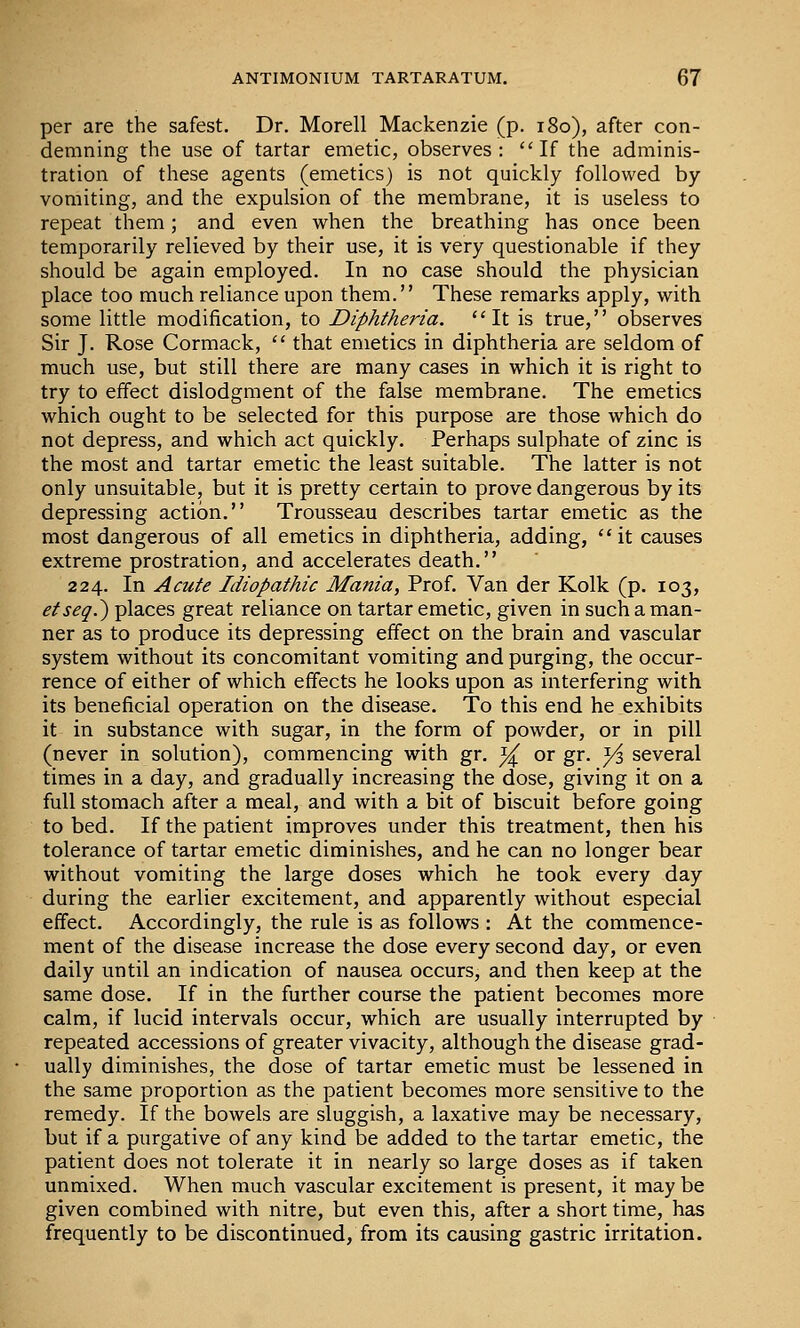 per are the safest. Dr. Morell Mackenzie (p. i8o), after con- demning the use of tartar emetic, observes: If the adminis- tration of these agents (emetics) is not quickly followed by vomiting, and the expulsion of the membrane, it is useless to repeat them; and even when the breathing has once been temporarily relieved by their use, it is very questionable if they should be again employed. In no case should the physician place too much reliance upon them. These remarks apply, with some little modification, to Diphtheria. It is true, observes Sir J. Rose Cormack,  that emetics in diphtheria are seldom of much use, but still there are many cases in which it is right to try to effect dislodgment of the false membrane. The emetics which ought to be selected for this purpose are those which do not depress, and which act quickly. Perhaps sulphate of zinc is the most and tartar emetic the least suitable. The latter is not only unsuitable, but it is pretty certain to prove dangerous by its depressing action. Trousseau describes tartar emetic as the most dangerous of all emetics in diphtheria, adding, it causes extreme prostration, and accelerates death. 224. In Acute Idiopathic Mania, Prof. Van der Kolk (p. 103, etseq.^ places great reliance on tartar emetic, given in such a man- ner as to produce its depressing effect on the brain and vascular system without its concomitant vomiting and purging, the occur- rence of either of which effects he looks upon as interfering with its beneficial operation on the disease. To this end he exhibits it in substance with sugar, in the form of powder, or in pill (never in solution), commencing with gr. ^ or gr. y^ several times in a day, and gradually increasing the dose, giving it on a full stomach after a meal, and with a bit of biscuit before going to bed. If the patient improves under this treatment, then his tolerance of tartar emetic diminishes, and he can no longer bear without vomiting the large doses which he took every day during the earlier excitement, and apparently without especial effect. Accordingly, the rule is as follows : At the commence- ment of the disease increase the dose every second day, or even daily until an indication of nausea occurs, and then keep at the same dose. If in the further course the patient becomes more calm, if lucid intervals occur, which are usually interrupted by repeated accessions of greater vivacity, although the disease grad- ually diminishes, the dose of tartar emetic must be lessened in the same proportion as the patient becomes more sensitive to the remedy. If the bowels are sluggish, a laxative may be necessary, but if a purgative of any kind be added to the tartar emetic, the patient does not tolerate it in nearly so large doses as if taken unmixed. When much vascular excitement is present, it may be given combined with nitre, but even this, after a short time, has frequently to be discontinued, from its causing gastric irritation.
