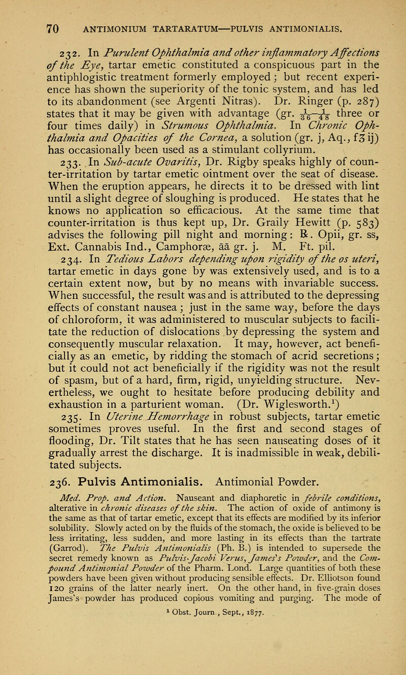 232. In Purulent Ophthalmia and other inflammatory Affections of the Eye, tartar emetic constituted a conspicuous part in the antiphlogistic treatment formerly employed; but recent experi- ence has shown the superiority of the tonic system, and has led to its abandonment (see Argenti Nitras). Dr. Ringer (p. 287) states that it may be given with advantage (gr. gV^lV three or four times daily) in Strumous Ophthalmia. In Chronic Oph- thalmia and Opacities of the Cornea, a solution (gr. j, Aq., f^ij) has occasionally been used as a stimulant collyrium. 233. In Siib-acute Ovaritis, Dr. Rigby speaks highly of coun- ter-irritation by tartar emetic ointment over the seat of disease. When the eruption appears, he directs it to be dressed with lint until a slight degree of sloughing is produced. He states that he knows no application so efficacious. At the same time that counter-irritation is thus kept up, Dr. Graily Hewitt (p. 583) advises the following pill night and morning: R. Opii, gr. ss, Ext. Cannabis Ind., Camphorse, aa gr. j. M. Ft. pil. 234. In Tedious Labors depe?iding upon rigidity of the os uteri, tartar emetic in days gone by was extensively used, and is to a certain extent now, but by no means with invariable success. When successful, the result was and is attributed to the depressing effects of constant nausea; just in the same way, before the days of chloroform, it was administered to muscular subjects to facili- tate the reduction of dislocations by depressing the system and consequently muscular relaxation. It may, however, act benefi- cially as an emetic, by ridding the stomach of acrid secretions; but it could not act beneficially if the rigidity was not the result of spasm, but of a hard, firm, rigid, unyielding structure. Nev- ertheless, we ought to hesitate before producing debility and exhaustion in a parturient woman. (Dr. Wiglesworth.^) 235. In Lfterine Hemorrhage in robust subjects, tartar emetic sometimes proves useful. In the first and second stages of flooding. Dr. Tilt states that he has seen nauseating doses of it gradually arrest the discharge. It is inadmissible in weak, debili- tated subjects. 236. Pulvis Antimonialis. Antimonial Powder. Med. Prop, and Action. Nauseant and diaphoretic in febrile conditions, alterative in chronic diseases of the skin. The action of oxide of antimony is the same as that of tartar emetic, except that its effects are modified by its inferior solubihty. Slowly acted on by the fluids of the stomach, the oxide is believed to be less irritating, less sudden, and more lasting in its effects than the tartrate (Garrod). The Pulvis Antimonialis (Ph. B.) is intended to supersede the secret remedy known as Pulvis-Jacobi Verus, forties's Potvder, and the Com- pound Antimonial Powder of the Pharm. Lond. Large quantities of both these powders have been given without producing sensible effects. Dr. Elliotson found 120 grains of the latter nearly inert. On the other hand, in five-grain doses James's powder has produced copious vomiting and purging. The mode of * Obst. Journ., Sept., 1877.