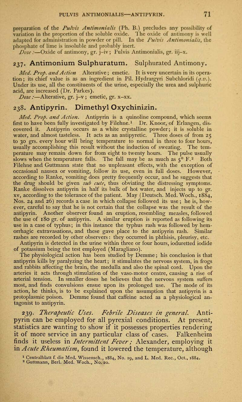 preparalion of the Pulvis Antimonialis (Ph. B.) precludes any possil)iHty of variation in the ])ro]5ortion of the soluble oxide. '1 he oxide of antimony is well adajjtcd for administration in powder or pill. In the Pulvis Antimonialis, the lihos|)hatc of lime is insf)lul)le and prohalily inert. J)ose :—Oxide of antimony, gr. j-iv; I'ulvis Antimonialis, gr. iij-x. 237. Antimonium Sulphuratum. Sulphurated Antimony. Med. Prop. a7ui Action Alterative; emetic. It is very uncertain in its opera- tion; its chief value is as an ingredient in Pil. Hydrargyri Suljchloridi {(j.v.). Under its use, all the constituents of the urine, especially the urea and sulphuric acid, are increased (Dr. Parkes). Dose :—Alterative, gr. j-v ; emetic, gr. x-xx. 238. Antipyrin. Dimethyl Oxychinizin. Med. Prop, and Action. Antipyrin is a quinoline compound, which seems first to have been fully investigated by Filehne.^ Dr. Knoor, of Erlangen, dis- covered it. Antipyrin occurs as a white crystalline powder; it is soluble in water, and almost tasteless. It acts as an antipyretic. Three doses of from 25 to 30 grs. every hour will bring temperature to normal in three to four hours, usually accomplishing this result without the induction of sweating. The tem- perature may remain down for from eight to twenty hours. The pulse usually slows when the temperature falls. The fall may be as much as 5° F.^ Both Filehne and Guttmann state that no unpleasant effects, with the exception of occasional nausea or vomiting, follow its use, even in full doses. However, according to Ranke, vomiting does pretty frequently occur, and he suggests that the drug should be given sub cute, thus obviating the distressing symptoms. Ranke dissolves antipyrin in half its bulk of hot water, and injects up to gr. XV, according to the tolerance of the patient. May (Deutsch. Med. Woch., 1884, Nos. 24 and 26) records a case in which collapse followed its use; he is, how- ever, careful to say that he is not certain that the collapse was the result of the antipyrin. Another observer found an eruption, resembling measles, followed the use of 180 gr. of antipyrin. A similar eruption is reported as following its use in a case of typhus; in this instance the typhus rash was followed by hem- orrhagic extravasations, and these gave place to the antipyrin rash. Similar rashes are recorded by other observers: they occurred in phthisis, pleurisy, etc. Antipyrin is detected in the urine within three or four hours, ioduretted iodide of potassium being the test employed (Maragliano). The physiological action has been studied by Demme; his conclusion is that antipyrin kills by paralyzing the heart; it stimulates the nervous system, in frogs and rabbits affecting the brain, the medulla and also the spinal cord. Upon the arteries it acts through stimulation of the vaso-motor centre, causing a rise of arterial tension. In smaller doses he believes that the nervous system suffers most, and finds convulsions ensue upon its prolonged use. The mode of its action, he thinks, is to be explained upon the assumption that antipyrin is a protoplasmic poison. Demme found that caffeine acted as a physiological an- tagonist to antipyrin. 239. Therapeutic Uses. Febrile Diseases in general. Anti- pyrin can be employed for all pyrexial conditions. At present, statistics are wanting to show if it possesses properties rendering it of more service in any particular class of cases. Falkenheim finds it useless ra Intermittent Fever; Alexander, employing it in Acute Rheumatism, found it lowered the temperature, although * Centralblatt f. die Med. Wissensch., 1884, No. 29, and L. Med. Rec, Oct., 1884. * Guttmann, Berl. Med. Woch., No. 20.
