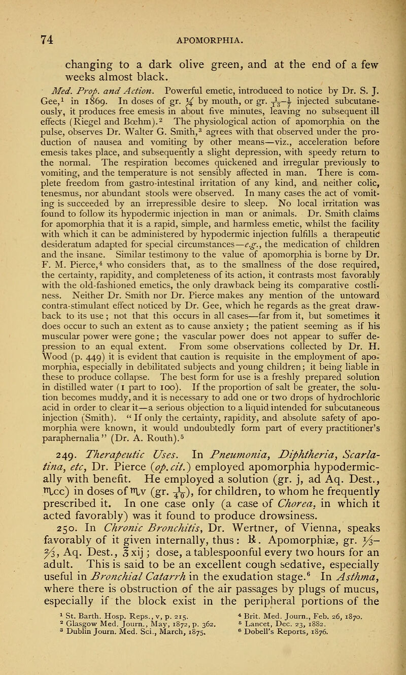 changing to a dark olive green, and at the end of a few weeks almost black. Med. Prop, and Action. Powerful emetic, introduced to notice by Dr. S. J. Gee,i in 1869. In doses of gr. y^ by mouth, or gr. j^g-y injected subcutane- ously, it produces free emesis in about five minutes, leaving no subsequent ill effects (Riegel and Boehm).^ The physiological action of apomorphia on the pulse, observes Dr. Walter G. Smith,-'' agrees with that observed under the pro- duction of nausea and vomiting by other means—viz., acceleration before emesis takes place, and subsequently a slight depression, with speedy return to the nonnal. The respiration becomes quickened and irregular previously to vomiting, and the temperature is not sensibly affected in man. There is com- plete freedom from gastro-intestinal irritation of any kind, and neither colic, tenesmus, nor abundant stools were observed. In many cases the act of vomit- ing is succeeded by an irrepressible desire to sleep. No local irritation was found to follow its hypodermic injection in man or animals. Dr. Smith claims for apomorphia that it is a rapid, simple, and harmless emetic, whilst the facility with which it can be administered by hypodennic injection fulfills a therapeutic desideratum adapted for special circumstances—e.g., the medication of children and the insane. Similar testimony to the value of apomorphia is borne by Dr. F. M. Pierce,* who considers that, as to the smallness of the dose required, the certainty, rapidity, and completeness of its action, it contrasts most favorably with the old-fashioned emetics, the only drawback being its comparative costli- ness. Neither Dr. Smith nor Dr. Pierce makes any mention of the untoward contra-stimulant effect noticed by Dr. Gee, which he regards as the great draw- back to its use; not that this occurs in all cases—far from it, but sometimes it does occur to such an extent as to cause anxiety; the patient seeming as if his muscular power were gone; the vascular power does not appear to suffer de- pression to an equal extent. From some observations collected by Dr. H. Wood (p. 449) it is evident that caution is requisite in the employment of apo- morphia, especially in debilitated subjects and young children; it being liable in these to produce collapse. The best form for use is a freshly prepared solution in distilled water (i part to 100). If the proportion of salt be greater, the solu- tion becomes muddy, and it is necessary to add one or two drops of hydrochloric acid in order to clear it—a serious objection to a liquid intended for subcutaneous injection (Smith). If only the certainty, rapidity, and absolute safety of apo- morphia were known, it would undoubtedly form part of every practitioner's paraphernalia (Dr. A. Routh).^ 249. Therapeutic Uses. In Pneumonia, Diphtheria, Scarla- ti?ia, etc, Dr. Pierce {pp.cit.~) employed apomorphia hypodermic- ally with benefit. He employed a solution (gr. j, ad Aq. Dest., ^cc) in doses of i^lv (gr. -^-^, for children, to whom he frequently prescribed it. In one case only (a case of Chorea, in which it acted favorably) was it found to produce drowsiness, 250, In Chronic Bronchitis, Dr, Wertner, of Vienna, speaks favorably of it given internally, thus : K. Apomorphise, gr. y^,- yi, Aq, Dest,, Ixij; dose, a tablespoonful every two hours for an adult. This is said to be an excellent cough sedative, especially useful in Bronchial Catarrh in the exudation stage.® In Asthma, where there is obstruction of the air passages by plugs of mucus, especially if the block exist in the peripheral portions of the ^ St. Barth. Hosp. Reps., v, p. 215. * Brit. Med. Journ., Feb. 26, 1870. ^ Glasgow Med. Journ., May, 1872, p. 362. ^ Lancet, Dec. 23, 1882. ^ Dublin Journ. Med. Sci., March, 1875. ® Dobell's Reports, 1876.