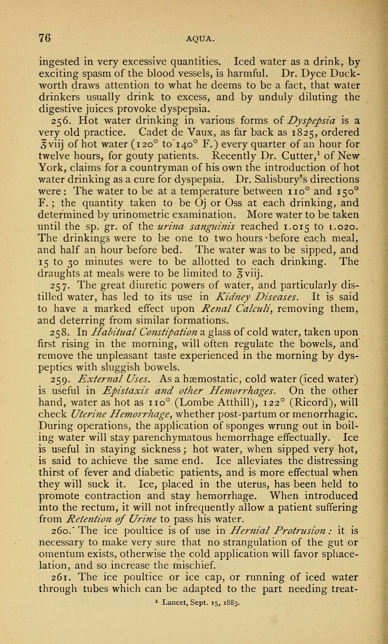 ingested in very excessive quantities. Iced water as a drink, by exciting spasm of the blood vessels, is harmful. Dr. Dyce Duck- worth draws attention to what he deems to be a fact, that water drinkers usually drink to excess, and by unduly diluting the digestive juices provoke dyspepsia. 256. Hot water drinking in various forms oi Dyspepsia is a very old practice. Cadet de Vaux, as far back as 1825, ordered ^viij of hot water (120° to'i4o° F.) every quarter of an hour for twelve hours, for gouty patients. Recently Dr. Cutter,^ of New York, claims for a countryman of his own the introduction of hot water drinking as a cure for dyspepsia. Dr. Salisbury's directions were: The water to be at a temperature between 110° and 150° F.; the quantity taken to be Oj or Oss at each drinking, and determined by urinometric examination. More water to be taken until the sp. gr. of the tirina sanguinis reached 1.015 to 1.020. The drinkings were to be one to two hours-before each meal, and half an hour before bed. The water was to be sipped, and 15 to 30 minutes were to be allotted to each drinking. The draughts at meals were to be limited to ^viij. 257. The great diuretic powers of water, and particularly dis- tilled water, has led to its use in Kidney Diseases. It is said to have a marked effect upon Rental Calculi, removing them, and deterring from similar formations. 258. In Habihial Constipation a glass of cold water, taken upon first rising in the morning, will often regulate the bowels, and remove the unpleasant taste experienced in the morning by dys- peptics with sluggish bowels. 259. External Uses. As a haemostatic, cold water (iced water) is useful in Epistaxis and other Hemori'hages. On the other hand, water as hot as 110° (Lombe Atthill), 122° (Ricord), will check Uterine He^noi'rhage, whether post-partum or menorrhagic. During operations, the application of sponges wrung out in boil- ing water will stay parenchymatous hemorrhage effectually. Ice is useful in staying sickness; hot water, when sipped very hot, is said to achieve the same end. Ice alleviates the distressing thirst of fever and diabetic patients, and is more effectual when they will suck it. Ice, placed in the uterus, has been held to promote contraction and stay hemorrhage. When introduced into the rectum, it will not infrequently allow a patient suffering from Retention of Urine to pass his water. 260. The ice poultice is of use in Hej-nial Protrusion: it is necessary to make very sure that no strangulation of the gut or omentum exists, otherwise the cold application will favor sphace- lation, and so increase the mischief. 261. The ice poultice or ice cap, or running of iced water through tubes which can be adapted to the part needing treat- ^ Lancet, Sept. 15, 1883.