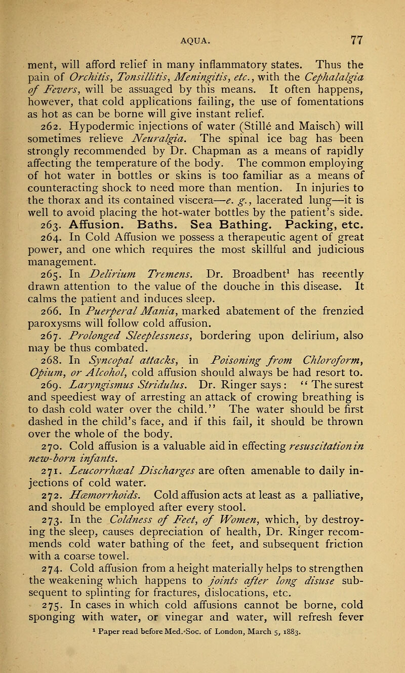 ment, will afford relief in many inflammatory states. Thus the pain of Orchitis, Tonsillitis, Meningitis, etc., with the Cephalalgia of Fevers, will be assuaged by this means. It often happens, however, that cold applications failing, the use of fomentations as hot as can be borne will give instant relief. 262. Hypodermic injections of water (Stills and Maisch) will sometimes relieve Neuralgia. The spinal ice bag has been strongly recommended by Dr. Chapman as a means of rapidly affecting the temperature of the body. The common employing of hot water in bottles or skins is too familiar as a means of counteracting shock to need more than mention. In injuries to the thorax and its contained viscera—e. g., lacerated lung—it is well to avoid placing the hot-water bottles by the patient's side. 263. Affusion. Baths. Sea Bathing. Packing, etc. 264. In Cold Affusion we possess a therapeutic agent of great power, and one which requires the most skillful and judicious management. 265. In Delirium Tremens. Dr. Broadbent^ has recently drawn attention to the value of the douche in this disease. It calms the patient and induces sleep. 266. In Puerperal Mania, marked abatement of the frenzied paroxysms will follow cold affusion. 267. Prolonged Sleeplessness, bordering upon delirium, also may be thus combated. 268. In Syncopal attacks, in Poisoning from Chloroform, Opium, or Alcohol, cold affusion should always be had resort to. 269. Lai'yngismus Stridulus. Dr. Ringer says : The surest and speediest way of arresting an attack of crowing breathing is to dash cold water over the child. The water should be first dashed in the child's face, and if this fail, it should be thrown over the whole of the body. 270. Cold affusion is a valuable aid in effecting resuscitation in new-born infants. 271. Leucorrhoeal Discharges are often amenable to daily in- jections of cold water. 272. Haemorrhoids. Cold affusion acts at least as a palliative, and should be employed after every stool. 273. In the Coldness of Feet, of Women, which, by destroy- ing the sleep, causes depreciation of health. Dr. Ringer recom- mends cold water bathing of the feet, and subsequent friction with a coarse towel. 274. Cold affusion from a height materially helps to strengthen the weakening which happens to joints after long disuse sub- sequent to splinting for fractures, dislocations, etc. 275. In cases in which cold affusions cannot be borne, cold sponging with water, or vinegar and water, will refresh fever * Paper read before Med.-Soc. of London, March 5, 1883.