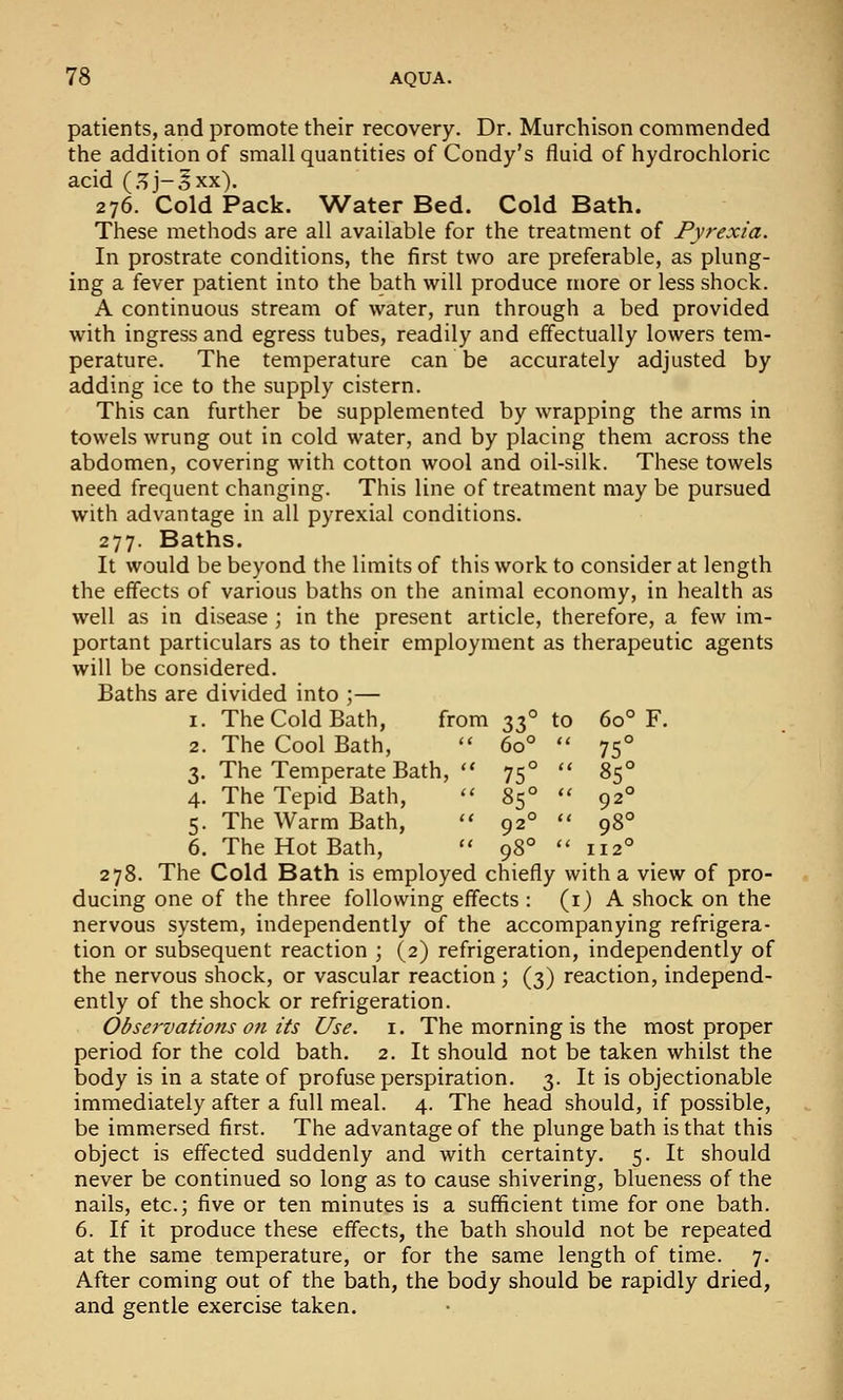 patients, and promote their recovery. Dr. Murchison commended the addition of small quantities of Condy's fluid of hydrochloric acid (.^j-5xx). 276. Cold Pack. Water Bed. Cold Bath. These methods are all available for the treatment of Pyrexia. In prostrate conditions, the first two are preferable, as plung- ing a fever patient into the bath will produce more or less shock. A continuous stream of water, run through a bed provided with ingress and egress tubes, readily and effectually lowers tem- perature. The temperature can be accurately adjusted by adding ice to the supply cistern. This can further be supplemented by wrapping the arms in towels wrung out in cold water, and by placing them across the abdomen, covering with cotton wool and oil-silk. These towels need frequent changing. This line of treatment may be pursued with advantage in all pyrexial conditions. 277. Baths. It would be beyond the limits of this work to consider at length the effects of various baths on the animal economy, in health as well as in disease ; in the present article, therefore, a few im- portant particulars as to their employment as therapeutic agents will be considered. Baths are divided into ;— 1. The Cold Bath, from 2. The Cool Bath, 3. The Temperate Bath,  4. The Tepid Bath,  5. The Warm Bath,  6. The Hot Bath,  278. The Cold Bath is employed chiefly with a view of pro- ducing one of the three following effects : (i) A shock on the nervous system, independently of the accompanying refrigera- tion or subsequent reaction ; (2) refrigeration, independently of the nervous shock, or vascular reaction ; (3) reaction, independ- ently of the shock or refrigeration. Observations 071 its Use. i. The morning is the most proper period for the cold bath, 2. It should not be taken whilst the body is in a state of profuse perspiration. 3. It is objectionable immediately after a full meal. 4. The head should, if possible, be immersed first. The advantage of the plunge bath is that this object is effected suddenly and with certainty. 5. It should never be continued so long as to cause shivering, blueness of the nails, etc.; five or ten minutes is a sufficient time for one bath. 6. If it produce these effects, the bath should not be repeated at the same temperature, or for the same length of time. 7. After coming out of the bath, the body should be rapidly dried, and gentle exercise taken. ZT. to 60° 60° 75° 75° 85° 85° 92° 92° 98° 98° 112°