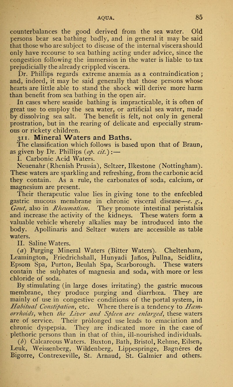 counterbalances the good derived from the sea water. Old persons bear sea bathing badly, and in general it may be said that those who are subject to disease of the internal viscera should only have recourse to sea bathing acting under advice, since the congestion following the immersion in the water is liable to tax prejudicially the already crippled viscera. Dr. Phillips regards extreme anaemia as a contraindication ; and, indeed, it may be said generally that those persons whose hearts are little able to stand the shock will derive more harm than benefit from sea bathing in the open air. In cases where seaside bathing is impracticable, it is often of great use to employ the sea water, or artificial sea water, made by dissolving sea salt. The benefit is felt, not only in general prostration, but in the rearing of delicate and especially strum- ous or rickety children. 311. Mineral Waters and Baths. The classification which follows is based upon that of Braun, as given by Dr. Phillips {pp. cif.) :— I. Carbonic Acid Waters. Neuenahr (Rhenish Prussia), Seltzer, Ilkestone (Nottingham). These waters are sparkling and refreshing, from the carbonic acid they contain. As a rule, the carbonates of soda, calcium, or magnesium are present. Their therapeutic value lies in giving tone to the enfeebled gastric mucous membrane in chronic visceral disease—e. g., Gout, also in Rheimiatism. They promote intestinal peristalsis and increase the activity of the kidneys. These waters form a valuable vehicle whereby alkalies may be introduced into the body. Apollinaris and Seltzer waters are accessible as table waters. II. Saline Waters. {a) Purging Mineral Waters (Bitter Waters). Cheltenham, Leamington, Friedrichshall, Hunyadi Janos, Pullna, Seidlitz, Epsom Spa, Purton, Beulah Spa, Scarborough. These waters contain the sulphates of magnesia and soda, with more or less chloride of soda. By stimulating (in large doses irritating) the gastric mucous membrane, they produce purging and diarrhoea. They are mainly of use in congestive conditions of the portal system, in Habitual Constipation, etc. Where there is a tendency to Hcem- oi'rhoids, when the Liver and Spleen are enlarged, these waters are of service. Their prolonged use leads to emaciation and chronic dyspepsia. They are indicated more in the case of plethoric persons than in that of thin, ill-nourished individuals. (J)) Calcareous Waters. Buxton, Bath, Bristol, Rehme, Eilsen, Leuk, Weissenberg, Wildenberg, Lippespringe, Bagneres de Bigorre, Contrexeville, St. Arnaud, St. Galraier and others.