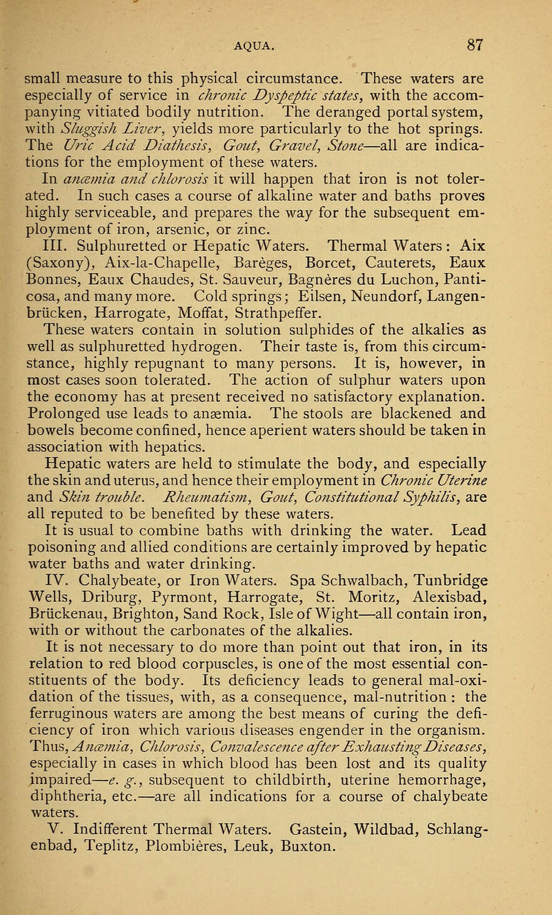 small measure to this physical circumstance. These waters are especially of service in ch'onic Dyspeptic states, with the accom- panying vitiated bodily nutrition. The deranged portal system, with Sluggish Liver, yields more particularly to the hot springs. The Uric Acid Diathesis, Gout, Gravel, Stone—all are indica- tions for the employment of these waters. In ancemia ajid chlorosis it will happen that iron is not toler- ated. In such cases a course of alkaline water and baths proves highly serviceable, and prepares the way for the subsequent em- ployment of iron, arsenic, or zinc. III. Sulphuretted or Hepatic Waters. Thermal Waters : Aix (Saxony), Aix-la-Chapelle, Bareges, Borcet, Cauterets, Eaux Bonnes, Eaux Chaudes, St. Sauveur, Bagneres du Luchon, Panti- cosa, and many more. Cold springs; Eilsen, Neundorf, Langen- briicken, Harrogate, Moffat, Strathpeffer. These waters contain in solution sulphides of the alkalies as well as sulphuretted hydrogen. Their taste is, from this circum- stance, highly repugnant to many persons. It is, however, in most cases soon tolerated. The action of sulphur waters upon the economy has at present received no satisfactory explanation. Prolonged use leads to anaemia. The stools are blackened and bowels become confined, hence aperient waters should be taken in association with hepatics. Hepatic waters are held to stimulate the body, and especially the skin and uterus, and hence their employment in Chronic Uterine and Skin trouble. Rheumatism, Gout, Constitutional Syphilis, are all reputed to be benefited by these waters. It is usual to combine baths with drinking the water. Lead poisoning and allied conditions are certainly improved by hepatic water baths and water drinking. IV. Chalybeate, or Iron Waters. Spa Schwalbach, Tunbridge Wells, Driburg, Pyrmont, Harrogate, St. Moritz, Alexisbad, Briickenau, Brighton, Sand Rock, Isle of Wight—all contain iron, with or without the carbonates of the alkalies. It is not necessary to do more than point out that iron, in its relation to red blood corpuscles, is one of the most essential con- stituents of the body. Its deficiency leads to general mal-oxi- dation of the tissues, with, as a consequence, mal-nutrition : the ferruginous waters are among the best means of curing the defi- ciency of iron which various diseases engender in the organism. Thus, Ancemia, Chlorosis, Convalescence after Exhausting Diseases, especially in cases in which blood has been lost and its quality impaired—e. g., subsequent to childbirth, uterine hemorrhage, diphtheria, etc.—are all indications for a course of chalybeate waters. V. Indifferent Therm.al Waters. Gastein, Wildbad, Schlang- enbad, Teplitz, Plombieres, Leuk, Buxton.