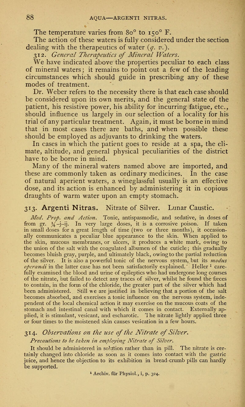 The temperature varies from 80° to 150° F. The action of these waters is fully considered under the section dealing with the therapeutics of water {q. 7'.). 312. General The7'apeutics of Mineral Waters. We have indicated above the properties peculiar to each class of mineral waters; it remains to point out a few of the leading circumstances which should guide in prescribing any of these modes of treatment. Dr. Weber refers to the necessity there is that each case should be considered upon its own merits, and the general state of the patient, his resistive power, his ability for incurring fatigue, etc., should influence us largely in our selection of a locality for his trial of any particular treatment. Again, it must be borne in mind that in most cases there are baths, and when possible these should be employed as adjuvants to drinking the waters. In cases in which the patient goes to reside at a spa, the cli- mate, altitude, and general physical peculiarities of the district have to be borne in mind. Many of the mineral waters named above are imported, and these are commonly taken as ordinary medicines. In the case of natural aperient waters, a wineglassful usually is an effective dose, and its action is enhanced by administering it in copious draughts of warm water upon an empty stomach. 313. Argenti Nitras. Nitrate of Silver. Lunar Caustic. Med. Prop, and Action. Tonic, antispasmodic, and sedative, in doses of from gr. %—]—\'\. In very large doses, it is a corrosive poison. If taken in small doses for a great length of time (two or three months), it occasion- ally communicates a peculiar blue appearance to the skin. When applied to the skin, mucous membranes, or ulcers, it produces a white mark, owing to the union of the salt with the coagulated albumen of the cuticle; this gradually becomes bluish gray, purple, and ultimately black, owing to the partial reduction of the silver. It is also a powerful tonic of the nervous system, but its modus operandi in the latter case has not been satisfactorily explained.' Heller 1 care- fully examined the blood and urine of epileptics who had undergone long courses of the nitrate, but failed to detect any traces of silver, whilst he found the faces to contain, in the form of the chloride, the greater part of the silver which had been administered. Still we are justified in believing that a portion of the salt becomes absorbed, and exercises a tonic influence on the nervous system, inde- pendent of the local chemical action it may exercise on the mucous coats of the stomach and intestinal canal with which it comes in contact. Externally ap- plied, it is stimulant, vesicant, and escharotic. 1 he nitrate lightly applied three or four times to the moistened skin causes vesication in a few hours. 314. Observations on the zise of the Nitrate of Silver. Precautions to be taken in employing Nitrate of Silver. It should be administered in solution rather than in pill. The nitrate is cer- tainly changed into chloride as soon as it comes into contact with the gastric juice, and hence the objection to its exhibition in bread-crumb pills can hardly be supported. ^ Archiv. fur Physiol., i, p. 324.