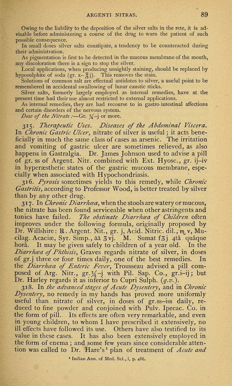 Owing to the liability to the deposition of the silver salts in the rete, it is ad- visable before administering a course of the drug to warn the patient of such possible consequence. In small doses silver salts constipate, a tendency to be counteracted during their administration. As pigmentation is first to be detected in the mucous membrane of the mouth, any discoloration there is a sign to stop the silver. Local applications, when producing unsightly staining, should be replaced by hyposulphite of soda (gr. x-^^j). This removes the stain. Solutions of common salt are effectual antidotes to silver, a useful point to be remembered in accidental swallowing of lunar caustic sticks. Silver salts, formerly largely employed as internal remedies, have at the present time had their use almost restricted to external applications. As internal remedies, they are had recourse to in gastro-intestinal affections and certain disorders of the nervous system. Dose of the Nitrate :—Gr. %—] or more. 315. Therapeutic Uses. Diseases of the Abdominal Viscera. In Chronic Gastric Ulcer, nitrate of silver is useful: it acts bene- ficially in much the same class of cases as arsenic. The irritation and vomiting of gastric ulcer are sometimes relieved, as also happens in Gastralgia. Dr. James Johnson used to advise a pill of gr. ss of Argent. Nitr. combined with Ext. Hyosc, gr. ij-iv in hypergesthetic states of the gastric mucous membrane, espe- cially when associated with Hypochondriasis. 316. Pyrosis sometimes yields to this remedy, while Chrofiic Gastritis, according to Professor Wood, is better treated by silver than by any other drug. 317. In ChronicDiarrhcea,vfh&r\t\\estoolsdiXtwdLteryorvcmcous, the nitrate has been found serviceable when other astringents and tonics have failed. The obstinate Diarrhoea of Children often improves under the following formula, originally proposed by Dr. Willshire: E. Argent. Nit., gr. j, Acid. Nitric. dil.,Ti^v, Mu- cilag. Acacia, Syr. Simp., aa 3vj. M. Sumat f.^j 4ta quaque hora. It may be given safely to children of a year old. In the Diarrhxa of Phthisis, Graves regards nitrate of silver, in doses of gr.j three or four times daily, one of the best remedies. In the Diarrhoea of Enteric Fever, Trousseau advised a pill com- posed of Arg. Nitr., gr.i^-j with Pil. Sap. Co., gr.i-ij; but Dr. Harley regards it as inferior to Cupri Sulph. {q.v.^. 318. In the advanced stages of Acute Dysentery, and in Chronic Dysentery, no remedy in my hands has proved more uniformly useful than nitrate of silver, in doses of gr.ss-iss daily, re- duced to fine powder and conjoined with Pulv. Ipecac. Co. in the form of pill. Its effects are often very remarkable, and even in young children, to whom I have prescribed it extensively, no ill effects have followed its use. Others have also testified to its value in these cases. It has also been extensively employed in the form of enema; and some few years since considerable atten- tion was called to Dr. Hare's^ plan of treatment of Acute and ^ Indian Ann. of Med. Sci., i, p. 486.