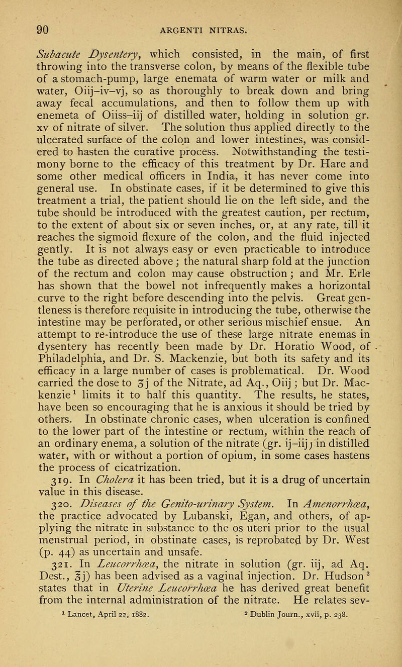 Subacute Dysentery, which consisted, in the main, of first throwing into the transverse colon, by means of the flexible tube of a stomach-pump, large enemata of warm water or milk and water, Oiij-iv-vj, so as thoroughly to break down and bring away fecal accumulations, and then to follow them up with enemeta of Oiiss-iij of distilled water, holding in solution gr. XV of nitrate of silver. The solution thus applied directly to the ulcerated surface of the colon and lower intestines, was consid- ered to hasten the curative process. Notwithstanding the testi- mony borne to the efficacy of this treatment by Dr. Hare and some other medical officers in India, it has never come into general use. In obstinate cases, if it be determined to give this treatment a trial, the patient should lie on the left side, and the tube should be introduced with the greatest caution, per rectum, to the extent of about six or seven inches, or, at any rate, till it reaches the sigmoid flexure of the colon, and the fluid injected gently. It is not always easy or even practicable to introduce the tube as directed above; the natural sharp fold at the junction of the rectum and colon may cause obstruction; and Mr. Erie has shown that the bowel not infrequently makes a horizontal curve to the right before descending into the pelvis. Great gen- tleness is therefore requisite in introducing the tube, otherwise the intestine may be perforated, or other serious mischief ensue. An attempt to re-introduce the use of these large nitrate enemas in dysentery has recently been made by Dr. Horatio Wood, of Philadelphia, and Dr. S. Mackenzie, but both its safety and its efficacy in a large number of cases is problematical. Dr. Wood carried the dose to 3j of the Nitrate, ad Aq., Oiij; but Dr. Mac- kenzie ^ limits it to half this quantity. The results, he states, have been so encouraging that he is anxious it should be tried by others. In obstinate chronic cases, when ulceration is confined to the lower part of the intestine or rectum, within the reach of an ordinary enema, a solution of the nitrate (gr. ij-iij; in distilled water, with or without a portion of opium, in some cases hastens the process of cicatrization. 319. In Cholera it has been tried, but it is a drug of uncertain value in this disease. 320. Diseases of the Genito-urinary System. In A7nenorrhoea, the practice advocated by Lubanski, Egan, and others, of ap- plying the nitrate in substance to the os uteri prior to the usual menstrual period, in obstinate cases, is reprobated by Dr. West (p. 44) as uncertain and unsafe. 321. In Leucorrhcea, the nitrate in solution (gr. iij, ad Aq. Dest., ^j) has been advised as a vaginal injection. Dr. Hudson ^ states that in Uterine Leiccorrhcea he has derived great benefit from the internal administration of the nitrate. He relates sev- ^ Lancet, April 22, 1882. 2 Dublin Journ., xvii, p. 238.