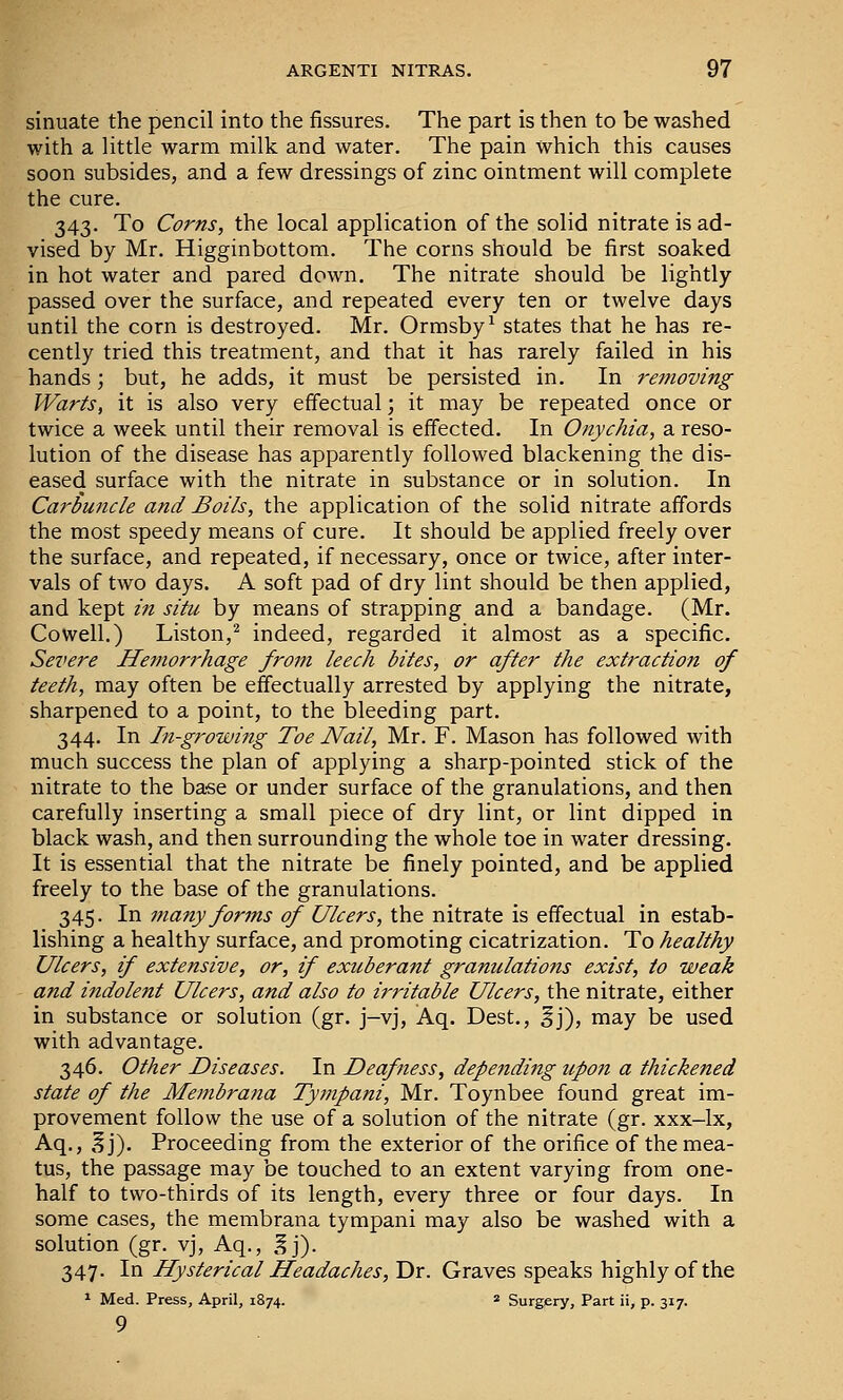 sinuate the pencil into the fissures. The part is then to be washed with a little warm milk and water. The pain which this causes soon subsides, and a few dressings of zinc ointment will complete the cure. 343. To Corns, the local application of the solid nitrate is ad- vised by Mr. Higginbottom. The corns should be first soaked in hot water and pared down. The nitrate should be lightly- passed over the surface, and repeated every ten or twelve days until the corn is destroyed. Mr. Ormsby^ states that he has re- cently tried this treatment, and that it has rarely failed in his hands; but, he adds, it must be persisted in. In re?noving Warts, it is also very effectual; it may be repeated once or twice a week until their removal is effected. In Onychia, a reso- lution of the disease has apparently followed blackening the dis- eased surface with the nitrate in substance or in solution. In Carbuncle and Boils, the application of the solid nitrate affords the most speedy means of cure. It should be applied freely over the surface, and repeated, if necessary, once or twice, after inter- vals of two days. A soft pad of dry lint should be then applied, and kept in sihc by means of strapping and a bandage. (Mr. Cowell.) Liston,^ indeed, regarded it almost as a specific. Severe Hemorrhage from leech bites, or after the extraction of teeth, may often be effectually arrested by applying the nitrate, sharpened to a point, to the bleeding part. 344. In In-growing Toe Nail, Mr. F. Mason has followed with much success the plan of applying a sharp-pointed stick of the nitrate to the base or under surface of the granulations, and then carefully inserting a small piece of dry lint, or lint dipped in black wash, and then surrounding the whole toe in water dressing. It is essential that the nitrate be finely pointed, and be applied freely to the base of the granulations. 345. In many forms of Ulcers, the nitrate is effectual in estab- lishing a healthy surface, and promoting cicatrization. To healthy Ulcers, if extensive, or, if exuberant granulations exist, to weak and indolent Ulcers, and also to irritable Ulcers, the nitrate, either in substance or solution (gr. j-vj, Aq. Dest., ^j), may be used with advantage. 346. Other Diseases. In Deafness, depending upon a thickened state of the Membrana Tympani, Mr. Toynbee found great im- provement follow the use of a solution of the nitrate (gr. xxx-lx, Aq., ,? j). Proceeding from the exterior of the orifice of the mea- tus, the passage may be touched to an extent varying from one- half to two-thirds of its length, every three or four days. In some cases, the membrana tympani may also be washed with a solution (gr. vj, Aq., ,^j). 347. In Hysterical Headaches, Dr. Graves speaks highly of the » Med. Press, April, 1874. * Surgery, Part ii, p. 317. 9