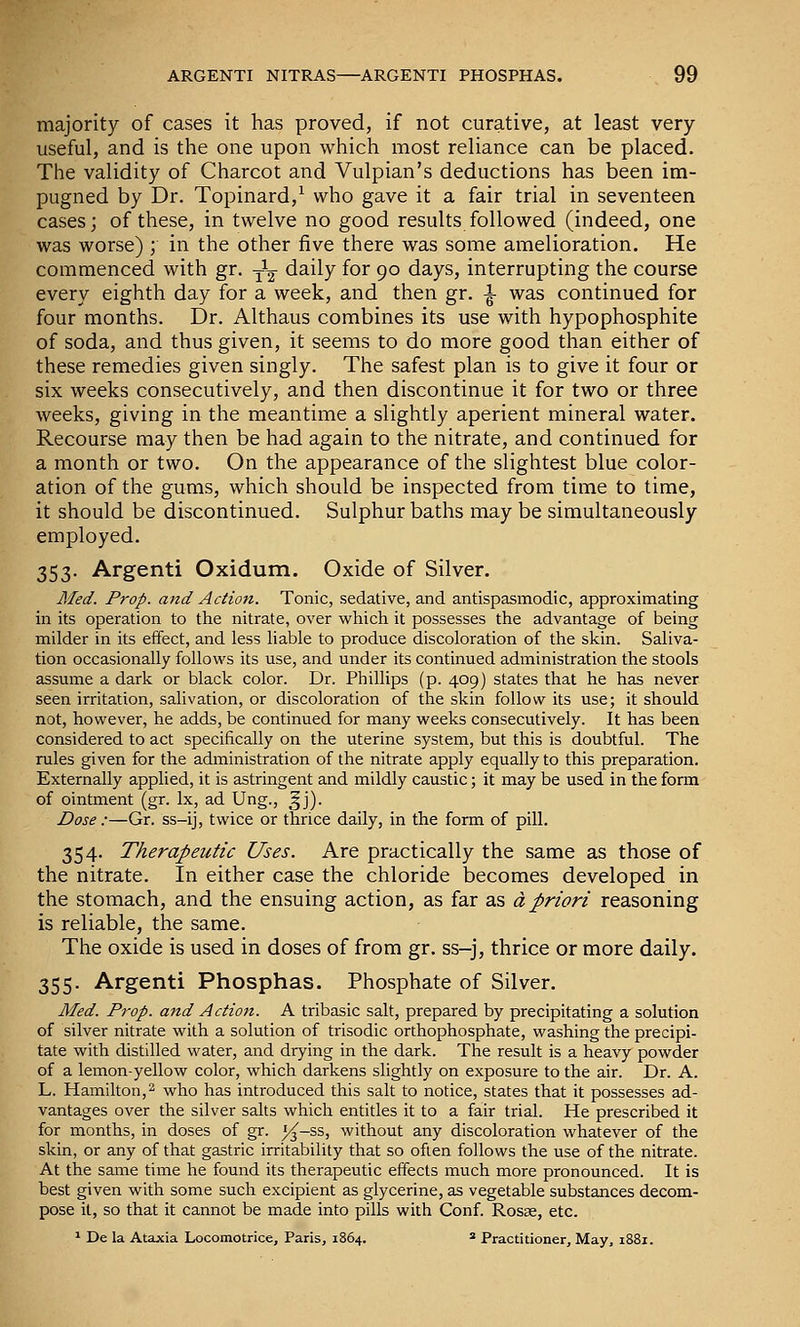 majority of cases it has proved, if not curative, at least very- useful, and is the one upon which most reliance can be placed. The validity of Charcot and Vulpian's deductions has been im- pugned by Dr. Topinard,^ who gave it a fair trial in seventeen cases; of these, in twelve no good results followed (indeed, one was worse) ; in the other five there was some amelioration. He commenced with gr. y^ daily for 90 days, interrupting the course every eighth day for a week, and then gr. ^ was continued for four months. Dr. Althaus combines its use with hypophosphite of soda, and thus given, it seems to do more good than either of these remedies given singly. The safest plan is to give it four or six weeks consecutively, and then discontinue it for two or three weeks, giving in the meantime a slightly aperient mineral water. Recourse may then be had again to the nitrate, and continued for a month or two. On the appearance of the slightest blue color- ation of the gums, which should be inspected from time to time, it should be discontinued. Sulphur baths may be simultaneously employed. 353. Argenti Oxidum. Oxide of Silver. Med. Prop, and Action. Tonic, sedative, and antispasmodic, approximating in its operation to the nitrate, over which it possesses the advantage of being milder in its effect, and less liable to produce discoloration of the skin. Saliva- tion occasionally follows its use, and under its continued administration the stools assume a dark or black color. Dr. Phillips (p. 409) states that he has never seen irritation, salivation, or discoloration of the skin follow its use; it should not, however, he adds, be continued for many weeks consecutively. It has been considered to act specifically on the uterine system, but this is doubtful. The rules given for the administration of the nitrate apply equally to this preparation. Externally applied, it is astringent and mildly caustic; it may be used in the form of ointment (gr. Ix, ad Ung., ^j). Dose :—Gr. ss-ij, twice or thrice daily, in the form of pill. 354. Therapeutic Uses. Are practically the same as those of the nitrate. In either case the chloride becomes developed in the stomach, and the ensuing action, as far as a priori reasoning is reliable, the same. The oxide is used in doses of from gr. ss-j, thrice or more daily. 355. Argenti Phosphas. Phosphate of Silver. Med. Prop, and Action. A tribasic salt, prepared by precipitating a solution of silver nitrate with a solution of trisodic orthophosphate, washing the precipi- tate with distilled water, and drying in the dark. The result is a heavy powder of a lemon-yellow color, which darkens slightly on exposure to the air. Dr. A. L. Hamilton,2 who has introduced this salt to notice, states that it possesses ad- vantages over the silver salts which entitles it to a fair trial. He prescribed it for months, in doses of gr. 5^-ss, without any discoloration whatever of the skin, or any of that gastric irritability that so often follows the use of the nitrate. At the same time he found its therapeutic effects much more pronounced. It is best given with some such excipient as glycerine, as vegetable substances decom- pose it, so that it cannot be made into pills with Conf. Rosse, etc. * De la Ataxia Locomotrice, Paris, 1864. * Practitioner, May, 1881.