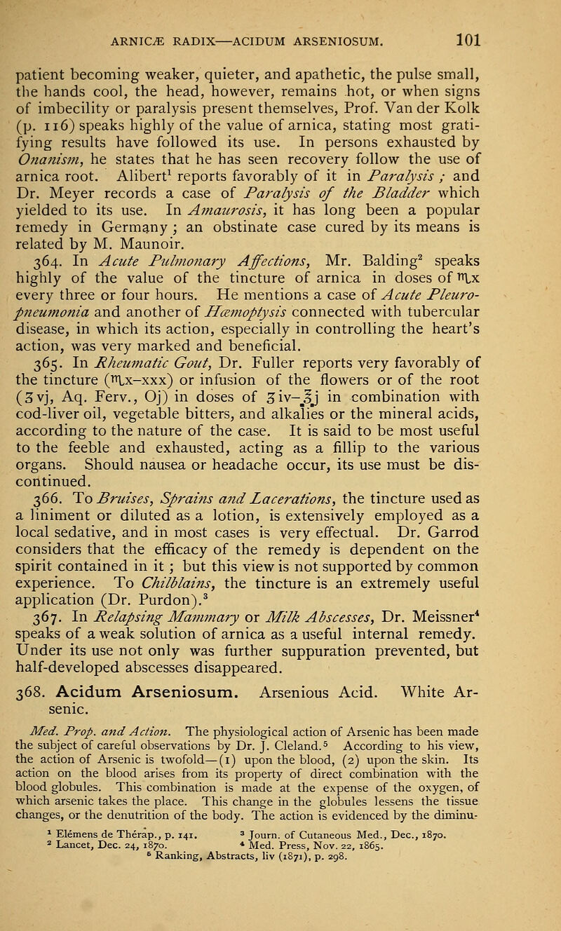 patient becoming weaker, quieter, and apathetic, the pulse small, the hands cool, the head, however, remains hot, or when signs of imbecility or paralysis present themselves, Prof. Van der Kolk (p. 116) speaks highly of the value of arnica, stating most grati- fying results have followed its use. In persons exhausted by Onanism, he states that he has seen recovery follow the use of arnica root. Alibert^ reports favorably of it in Paralysis ; and Dr. Meyer records a case of Paralysis of the Bladder which yielded to its use. In Amaurosis, it has long been a popular remedy in Germany ; an obstinate case cured by its means is related by M. Maunoir. 364. In Acute Pulmonary Affections, Mr. Balding^ speaks highly of the value of the tincture of arnica in doses of i^lx every three or four hours. He mentions a case of Acute Pleuro- pneumonia and another of Hoemoptysis connected with tubercular disease, in which its action, especially in controlling the heart's action, was very marked and beneficial. 365. In Rhemnatic Gout, Dr. Fuller reports very favorably of the tincture (n.x-xxx) or infusion of the flowers or of the root (3vj, Aq, Ferv., Oj) in doses of 3iv-_IJ in combination with cod-liver oil, vegetable bitters, and alkalies or the mineral acids, according to the nature of the case. It is said to be most useful to the feeble and exhausted, acting as a fillip to the various organs. Should nausea or headache occur, its use must be dis- continued. 366. To Bruises, Sprains and Lacerations, the tincture used as a liniment or diluted as a lotion, is extensively employed as a local sedative, and in most cases is very effectual. Dr. Garrod considers that the efficacy of the remedy is dependent on the spirit contained in it; but this view is not supported by common experience. To Chilblains, the tincture is an extremely useful application (Dr. Purdon).^ 367. In Relapsing Mammary or Milk Abscesses, Dr. Meissner* speaks of a weak solution of arnica as a useful internal remedy. Under its use not only was further suppuration prevented, but half-developed abscesses disappeared. 368. Acidum Arseniosum. Arsenious Acid. White Ar- senic. Med. Prop, and Action. The physiological action of Arsenic has been made the subject of careful observations by Dr. J. Cleland.^ According to his view, the action of Arsenic is twofold—(i) upon the blood, (2) upon the skin. Its action on the blood arises from its property of direct combination with the blood globules. This combination is made at the expense of the oxygen, of which arsenic takes the place. This change in the globules lessens the tissue changes, or the denutrition of the body. The action is evidenced by the diminu- ^ Elemens de Therap., p. 141. 3 Journ. of Cutaneous Med., Dec, 1870. == Lancet, Dec. 24, 1870. * Med. Press, Nov. 22, 1865. ^ Ranking, Abstracts, liv (1871), p. 298.