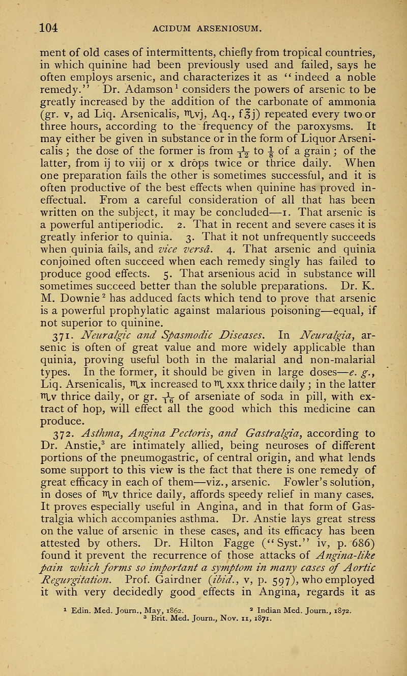 ment of old cases of intermittents, chiefly from tropical countries, in which quinine had been previously used and failed, says he often employs arsenic, and characterizes it as  indeed a noble remedy. Dr. Adamson^ considers the powers of arsenic to be greatly increased by the addition of the carbonate of ammonia (gr. V, ad Liq. Arsenicalis, ^vj, Aq., f^j) repeated every two or three hours, according to the frequency of the paroxysms. It may either be given in substance or in the form of Liquor Arseni- calis ; the dose of the former is from -^-^ to -|- of a grain; of the latter, from ij to viij or x drops twice or thrice daily. When one preparation fails the other is sometimes successful, and it is often productive of the best effects when quinine has proved in- effectual. From a careful consideration of all that has been written on the subject, it may be concluded—i. That arsenic is a powerful antiperiodic. 2. That in recent and severe cases it is greatly inferior to quinia. 3. That it not unfrequently succeeds when quinia fails, and vice versa, 4. That arsenic and quinia conjoined often succeed when each remedy singly has failed to produce good effects. 5. That arsenious acid in substance will sometimes succeed better than the soluble preparations. Dr. K. M. Downie ^ has adduced facts which tend to prove that arsenic is a powerful prophylatic against malarious poisoning—equal, if not superior to quinine. 371. Neuralgic and Spasmodic Diseases. In Neuralgia, ar- senic is often of great value and more widely applicable than quinia, proving useful both in the malarial and non-malarial types. In the former, it should be given in large doses—e. g., Liq. Arsenicalis, vcix increased to ■»!-xxx thrice daily ; in the latter TTlv thrice daily, or gr. -^^ of arseniate of soda in pill, with ex- tract of hop, will effect all the good which this medicine can produce. 372. Asthma, Angina Pectoris, and Gastralgia, according to Dr. Anstie,^ are intimately allied, being neuroses of different portions of the pneumogastric, of central origin, and what lends some support to this view is the fact that there is one remedy of great efficacy in each of them—viz., arsenic. Fowler's solution, in doses of ''^v thrice daily, affords speedy relief in many cases. It proves especially useful in Angina, and in that form of Gas- tralgia which accompanies asthma. Dr. Anstie lays great stress on the value of arsenic in these cases, and its efficacy has been attested by others. Dr. Hilton Fagge (Syst. iv, p. (>'&(>) found it prevent the recurrence of those attacks of Angijia-like pain which for7ns so important a symptom in many cases of Aortic Regurgitation. Prof. Gairdner {ibid., v, p. 597), who employed it with very decidedly good effects in Angina, regards it as ^ Edin. Med. Joum., May, 1862. ' Indian Med. Journ., 1872. * Brit. Med. Journ., Nov. 11, 1S71.