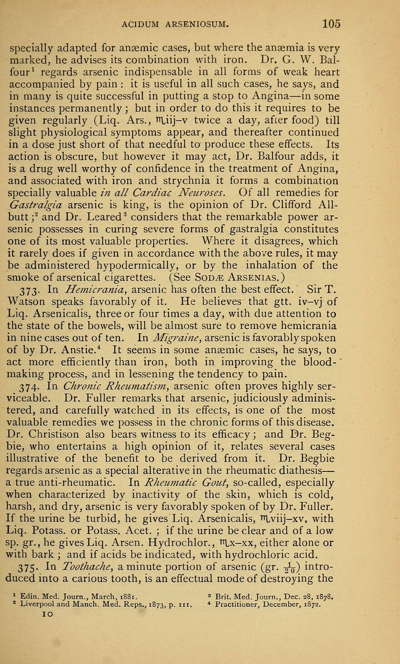 specially adapted for anaemic cases, but where the anaemia is very marked, he advises its combination with iron. Dr. G. W. Bal- four^ regards arsenic indispensable in all forms of weak heart accompanied by pain : it is useful in all such cases, he says, and in many is quite successful in putting a stop to Angina—in some instances permanently; but in order to do this it requires to be given regularly (Liq. Ars., iiliij-v twice a day, after food) till slight physiological symptoms appear, and thereafter continued in a dose just short of that needful to produce these effects. Its action is obscure, but however it may act, Dr. Balfour adds, it is a drug well worthy of confidence in the treatment of Angina, and associated with iron and strychnia it forms a combination specially valuable in all Cardiac Neuroses. Of all remedies for Gastralgia arsenic is king, is the opinion of Dr. Clifford All- butt;^ and Dr. Leared^ considers that the remarkable power ar- senic possesses in curing severe forms of gastralgia constitutes one of its most valuable properties. Where it disagrees, which it rarely does if given in accordance with the above rules, it may be administered hypodermically, or by the inhalation of the smoke of arsenical cigarettes. (See Sod^e Arsenias.) 373. In Hemicrania, arsenic has often the best effect. Sir T. Watson speaks favorably of it. He believes that gtt. iv-vj of Liq. Arsenicalis, three or four times a day, with due attention to the state of the bowels, will be almost sure to remove hemicrania in nine cases out of ten. In Migraine, arsenic is favorably spoken of by Dr. Anstie.* It seems in some anaemic cases, he says, to act more efficiently than iron, both in improving the blood- making process, and in lessening the tendency to pain. 374. In Chronic Rheumatism, arsenic often proves highly ser- viceable. Dr. Fuller remarks that arsenic, judiciously adminis- tered, and carefully watched in its effects, is one of the most valuable remedies we possess in the chronic forms of this disease. Dr. Christison also bears witness to its efficacy; and Dr. Beg- bie, who entertains a high opinion of it, relates several cases illustrative of the benefit to be derived from it. Dr. Begbie regards arsenic as a special alterative in the rheumatic diathesis— a true anti-rheumatic. In Rheumatic Gout, so-called, especially when characterized by inactivity of the skin, which is cold, harsh, and dry, arsenic is very favorably spoken of by Dr. Fuller. If the urine be turbid, he gives Liq. Arsenicalis, Tr^viij-xv, with Liq. Potass, or Potass. Acet. ; if the urine be clear and of a low sp. gr., he gives Liq. Arsen. Hydrochlor., ttLx-xx, either alone or with bark ; and if acids be indicated, with hydrochloric acid. 375. In Toothache, a minute portion of arsenic (gr. -gV) intro- duced into a carious tooth, is an effectual mode of destroying the * Edin. Med. Journ., March, 1881. » Brit. Med. Journ., Dec. 28, 1878. * Liverpool and Manch. Med. Reps., 1873, p. iii. * Practitioner, December, 1872. 10