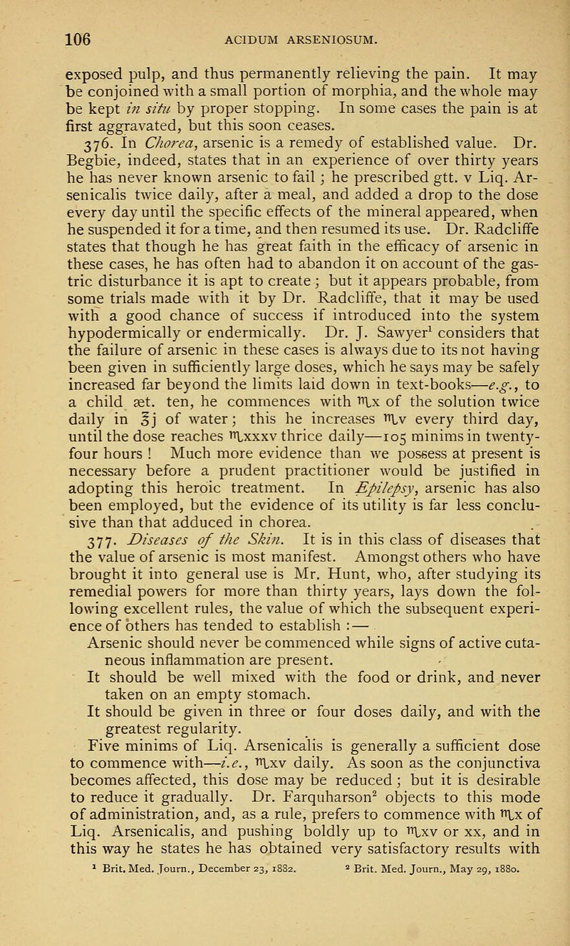 exposed pulp, and thus permanently relieving the pain. It may- be conjoined with a small portion of morphia, and the whole may be kept in situ by proper stopping. In some cases the pain is at first aggravated, but this soon ceases. 376. in Chorea, arsenic is a remedy of established value. Dr. Begbie, indeed, states that in an experience of over thirty years he has never known arsenic to fail; he prescribed gtt. v Liq. Ar- senicalis twice daily, after a meal, and added a drop to the dose every day until the specific effects of the mineral appeared, when he suspended it for a time, and then resumed its use. Dr. Radcliffe states that though he has great faith in the efficacy of arsenic in these cases, he has often had to abandon it on account of the gas- tric disturbance it is apt to create ; but it appears probable, from some trials made with it by Dr. Radcliffe, that it may be used with a good chance of success if introduced into the system hypodermically or endermically. Dr. J. Sawyer^ considers that the failure of arsenic in these cases is always due to its not having been given in sufficiently large doses, which he says may be safely increased far beyond the limits laid down in text-books—e.g., to a child set. ten, he commences with ^x of the solution twice daily in Sj of water; this he increases tt^v every third day, until the dose reaches ttlxxxv thrice daily—105 minims in twenty- four hours ! Much more evidence than we possess at present is necessary before a prudent practitioner would be justified in adopting this heroic treatment. In Epilepsy, arsenic has also been employed, but the evidence of its utility is far less conclu- sive than that adduced in chorea. 377. Diseases of the Skin. It is in this class of diseases that the value of arsenic is most manifest. Amongst others who have brought it into general use is Mr. Hunt, who, after studying its remedial powers for more than thirty years, lays down the fol- lowing excellent rules, the value of which the subsequent experi- ence of others has tended to establish : — Arsenic should never be commenced while signs of active cuta- neous inflammation are present. It should be well mixed with the food or drink, and never taken on an empty stomach. It should be given in three or four doses daily, and with the greatest regularity. Five minims of Liq. Arsenicalis is generally a sufficient dose to commence with—i.e., tU-xv daily. As soon as the conjunctiva becomes affected, this dose may be reduced; but it is desirable to reduce it gradually. Dr. Farquharson^ objects to this mode of administration, and, as a rule, prefers to commence with i^lx of Liq. Arsenicalis, and pushing boldly up to Lxv or xx, and in this way he states he has obtained very satisfactory results with * Brit. Med. Journ., December 23, 1882. ^ grit. Med. Journ., May 29, 1880.
