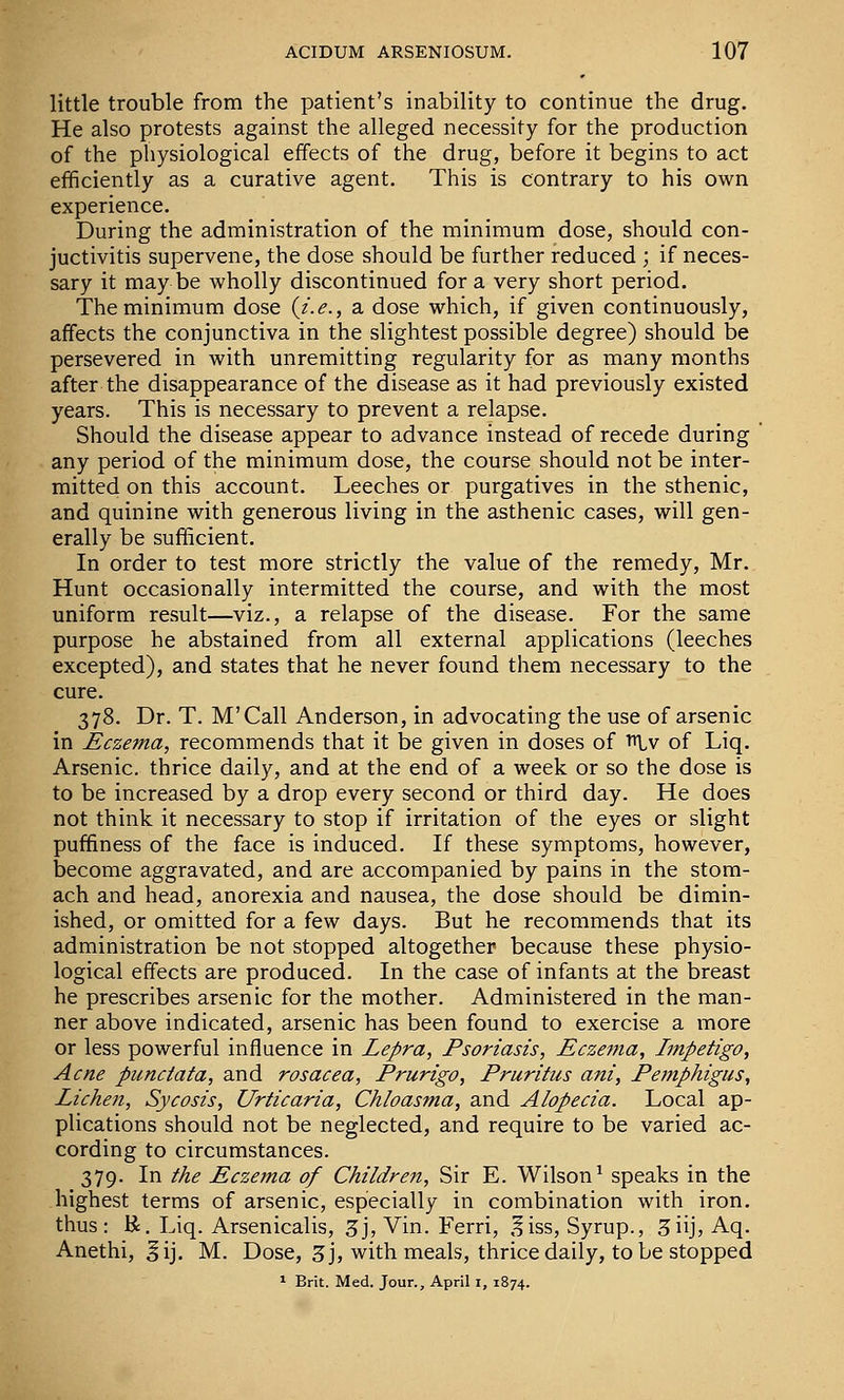 little trouble from the patient's inability to continue the drug. He also protests against the alleged necessity for the production of the physiological effects of the drug, before it begins to act efficiently as a curative agent. This is contrary to his own experience. During the administration of the minimum dose, should con- juctivitis supervene, the dose should be further reduced ; if neces- sary it may be wholly discontinued for a very short period. The minimum dose {i.e., a dose which, if given continuously, affects the conjunctiva in the slightest possible degree) should be persevered in with unremitting regularity for as many months after the disappearance of the disease as it had previously existed years. This is necessary to prevent a relapse. Should the disease appear to advance instead of recede during any period of the minimum dose, the course should not be inter- mitted on this account. Leeches or purgatives in the sthenic, and quinine with generous living in the asthenic cases, will gen- erally be sufficient. In order to test more strictly the value of the remedy, Mr. Hunt occasionally intermitted the course, and with the most uniform result—viz., a relapse of the disease. For the same purpose he abstained from all external applications (leeches excepted), and states that he never found them necessary to the cure. 378. Dr. T. M'Call Anderson, in advocating the use of arsenic in Eczema, recommends that it be given in doses of t^Iv of Liq. Arsenic, thrice daily, and at the end of a week or so the dose is to be increased by a drop every second or third day. He does not think it necessary to stop if irritation of the eyes or slight puffiness of the face is induced. If these symptoms, however, become aggravated, and are accompanied by pains in the stom- ach and head, anorexia and nausea, the dose should be dimin- ished, or omitted for a few days. But he recommends that its administration be not stopped altogether because these physio- logical effects are produced. In the case of infants at the breast he prescribes arsenic for the mother. Administered in the man- ner above indicated, arsenic has been found to exercise a more or less powerful influence in Lepra, Psoriasis, Eczema, Impetigo, Acne punctata, and rosacea. Prurigo, Pruritics ani, Pemphigus, Lichen, Sycosis, Urticaria, Chloasma, and Alopecia. Local ap- plications should not be neglected, and require to be varied ac- cording to circumstances. 379. In the Eczema of Children, Sir E. Wilson^ speaks in the highest terms of arsenic, especially in combination with iron, thus: K. Liq. Arsenicalis, 3j, Vin. Ferri, ,liss. Syrup., 3iij, Aq. Anethi, §ij. M. Dose, 3 j, with meals, thrice daily, to be stopped