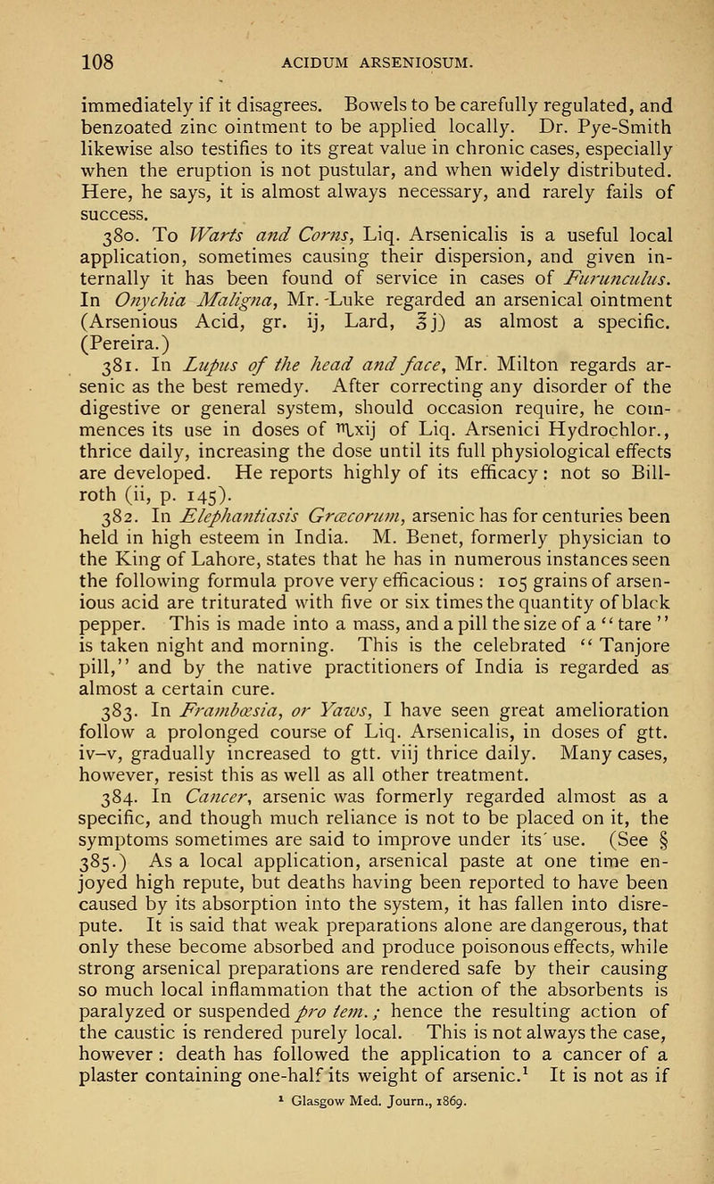 immediately if it disagrees. Bowels to be carefully regulated, and benzoated zinc ointment to be applied locally. Dr. Pye-Smith likewise also testifies to its great value in chronic cases, especially when the eruption is not pustular, and when widely distributed. Here, he says, it is almost always necessary, and rarely fails of success. 380. To Warts and Corns, Liq. Arsenicalis is a useful local application, sometimes causing their dispersion, and given in- ternally it has been found of service in cases of Furuncuhis. In Onychia Maligna, Mr. -Luke regarded an arsenical ointment (Arsenious Acid, gr. ij. Lard, 5j) as almost a specific. (Pereira.) 381. In Lupus of the head and face, Mr. Milton regards ar- senic as the best remedy. After correcting any disorder of the digestive or general system, should occasion require, he com- mences its use in doses of i^xij of Liq. Arsenici Hydrochlor., thrice daily, increasing the dose until its full physiological effects are developed. He reports highly of its efficacy: not so Bill- roth (ii, p. 145). 382. In Elepha7itiasis Grcecorum, arsenic has for centuries been held in high esteem in India. M. Benet, formerly physician to the King of Lahore, states that he has in numerous instances seen the following formula prove very efficacious : 105 grains of arsen- ious acid are triturated with five or six times the quantity of black pepper. This is made into a mass, and a pill the size of a  tare '' is taken night and morning. This is the celebrated  Tanjore pill, and by the native practitioners of India is regarded as almost a certain cure. 383. In Frambxsia, or Yaws, I have seen great amelioration follow a prolonged course of Liq. Arsenicalis, in doses of gtt. iv-v, gradually increased to gtt. viij thrice daily. Many cases, however, resist this as well as all other treatment. 384. In Cancer, arsenic was formerly regarded almost as a specific, and though much reliance is not to be placed on it, the symptoms sometimes are said to improve under its' use. (See § 385.) As a local application, arsenical paste at one time en- joyed high repute, but deaths having been reported to have been caused by its absorption into the system, it has fallen into disre- pute. It is said that weak preparations alone are dangerous, that only these become absorbed and produce poisonous effects, while strong arsenical preparations are rendered safe by their causing so much local inflammation that the action of the absorbents is paralyzed or suspended p7'o tern.; hence the resulting action of the caustic is rendered purely local. This is not always the case, however: death has followed the application to a cancer of a plaster containing one-half its weight of arsenic.^ It is not as if * Glasgow Med. Journ., 1869.