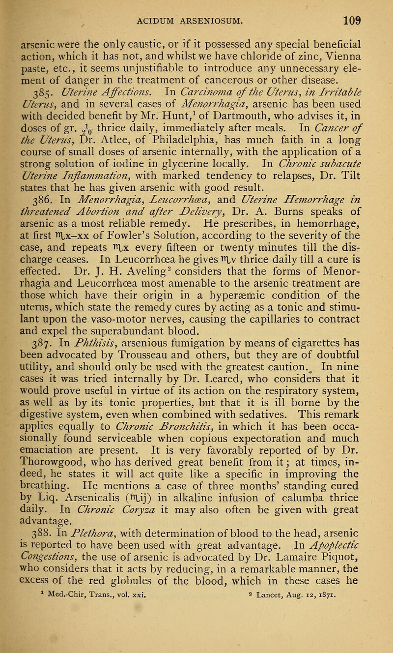 arsenic were the only caustic, or if it possessed any special beneficial action, which it has not, and whilst we have chloride of zinc, Vienna paste, etc., it seems unjustifiable to introduce any unnecessary ele- ment of danger in the treatment of cancerous or other disease. 385. Uterine Affections. In Carcinoma of the Uterus, in Irritable Uterus, and in several cases of Menorrhagia, arsenic has been used with decided benefit by Mr. Hunt,^ of Dartmouth, who advises it, in doses of gr. ^V thrice daily, immediately after meals. In Cancer of the Uterus, Dr. Atlee, of Philadelphia, has much faith in a long course of small doses of arsenic internally, with the application of a strong solution of iodine in glycerine locally. In Chronic subacute Uterine Inflammation, with marked tendency to relapses, Dr. Tilt states that he has given arsenic with good result. 386. In Menorrhagia, leticorrhoza, and Uterine Hemorrhage iii threatened Abortion and after Delivery, Dr. A. Burns speaks of arsenic as a most reliable remedy. He prescribes, in hemorrhage, at first Ti^x-xx of Fowler's Solution, according to the severity of the case, and repeats ^x every fifteen or twenty minutes till the dis- charge ceases. In Leucorrhoea he gives i^lv thrice daily till a cure is effected. Dr. J. H. Aveling^ considers that the forms of Menor- rhagia and Leucorrhoea most amenable to the arsenic treatment are those which have their origin in a hypersemic condition of the uterus, which state the remedy cures by acting as a tonic and stimu- lant upon the vaso-motor nerves, causing the capillaries to contract and expel the superabundant blood. 387. In Phthisis, arsenious fumigation by means of cigarettes has been advocated by Trousseau and others, but they are of doubtful utility, and should only be used with the greatest caution.^ In nine cases it was tried internally by Dr. Leared, who considers that it would prove useful in virtue of its action on the respiratory system, as well as by its tonic properties, but that it is ill borne by the digestive system, even when combined with sedatives. This remark applies equally to Chronic Bronchitis, in which it has been occa- sionally found serviceable when copious expectoration and much emaciation are present. It is very favorably reported of by Dr. Thorowgood, who has derived great benefit from it; at times, in- deed, he states it will act quite like a specific in improving the breathing. He mentions a case of three months' standing cured by Liq. Arsenicalis (iU,ij) in alkaline infusion of calumba thrice daily. In Chronic Coryza it may also often be given with great advantage. 388. In Plethora, with determination of blood to the head, arsenic is reported to have been used with great advantage. In Apoplectic Congestions, the use of arsenic is advocated by Dr. Lamaire Piquot, who considers that it acts by reducing, in a remarkable manner, the excess of the red globules of the blood, which in these cases he ^ Med.-Chir, Trans., vol. xxi. 2 Lancet, Aug. 12, 1871.