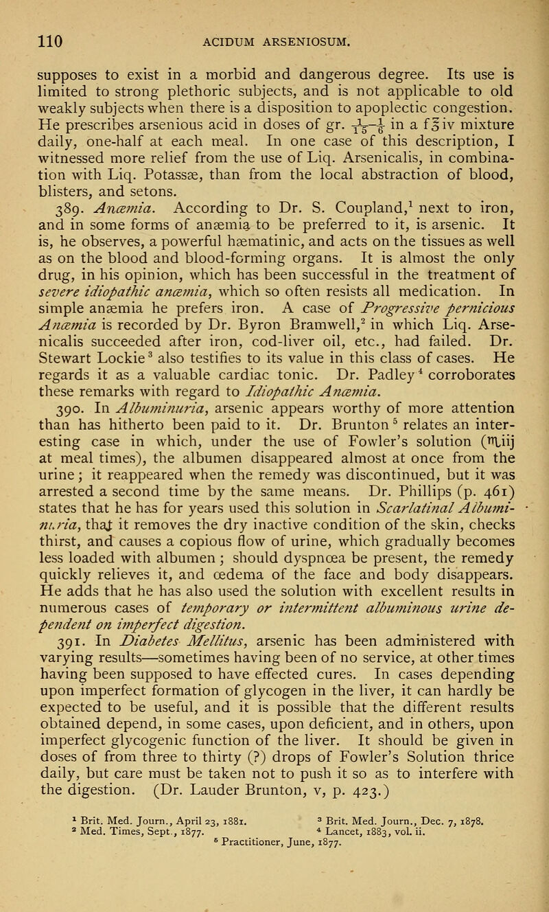 supposes to exist in a morbid and dangerous degree. Its use is limited to strong plethoric subjects, and is not applicable to old weakly subjects when there is a disposition to apoplectic congestion. He prescribes arsenious acid in doses of gr. j^-g—g- in a f § iv mixture daily, one-half at each meal. In one case of this description, I witnessed more relief from the use of Liq. Arsenicalis, in combina- tion with Liq. Potassse, than from the local abstraction of blood, blisters, and setons. 389. AncBJfiia. According to Dr. S. Coupland,^ next to iron, and in some forms of anaemia to be preferred to it, is arsenic. It is, he observes, a powerful haematinic, and acts on the tissues as well as on the blood and blood-forming organs. It is almost the only drug, in his opinion, which has been successful in the treatment of severe idiopathic ancemia, which so often resists all medication. In simple anaemia he prefers iron. A case of Progressive pernicious AncBjnia is recorded by Dr. Byron Bramwell,^ in which Liq. Arse- nicalis succeeded after iron, cod-liver oil, etc., had failed. Dr. Stewart Lockie^ also testifies to its value in this class of cases. He regards it as a valuable cardiac tonic. Dr. Padley ^ corroborates these remarks with regard to Idiopathic A?icemia. 390. In Albuminuria, arsenic appears worthy of more attention than has hitherto been paid to it. Dr. Brunton ^ relates an inter- esting case in which, under the use of Fowler's solution (n.iij at meal times), the albumen disappeared almost at once from the urine; it reappeared when the remedy was discontinued, but it was arrested a second time by the same means. Dr. Phillips (p. 461) states that he has for years used this solution in Scarlatinal Albumi- nuria, that it removes the dry inactive condition of the skin, checks thirst, and causes a copious flow of urine, which gradually becomes less loaded with albumen ; should dyspnoea be present, the remedy quickly relieves it, and oedema of the face and body disappears. He adds that he has also used the solution with excellent results in numerous cases of temporary or i?itermittent albuminous urine de- pendent on i?nperfect digestion. 391. In Diabetes Mellitus, arsenic has been administered with varying results—sometimes having been of no service, at other times having been supposed to have effected cures. In cases depending upon imperfect formation of glycogen in the liver, it can hardly be expected to be useful, and it is possible that the different results obtained depend, in some cases, upon deficient, and in others, upon imperfect glycogenic function of the liver. It should be given in doses of from three to thirty (?) drops of Fowler's Solution thrice daily, but care must be taken not to push it so as to interfere with the digestion. (Dr. Lauder Brunton, v, p. 423.) 1 Brit. Med. Journ., April 23, 1881. ^ Brit. Med. Journ., Dec. 7, 1878. * Med. Times, Sept., 1877. * Lancet, 1883, vol. ii. ^ Practitioner, June, 1877.