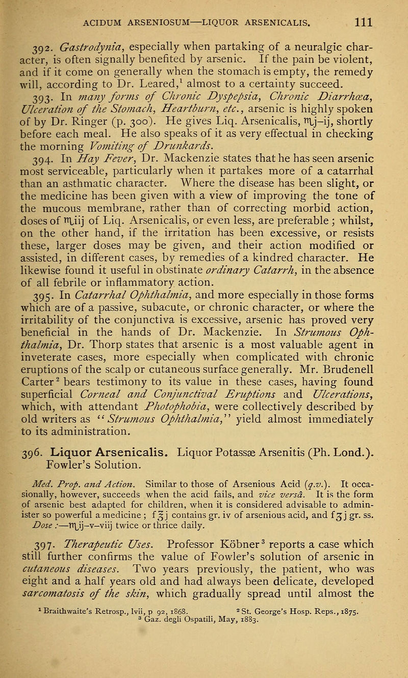 392. Gastrodyfiia, especially when partaking of a neuralgic char- acter, is often signally benefited by arsenic. If the pain be violent, and if it come on generally when the stomach is empty, the remedy will, according to Dr. Leared,^ almost to a certainty succeed. 393. In majiy forms of Chronic Dyspepsia, Ciironic Diarrhxa, Ulceration of the Stomach, Hea7'tburn, etc., arsenic is highly spoken of by Dr. Ringer (p. 300). He gives Liq. Arsenicalis, ^j-ij, shortly before each meal. He also speaks of it as very effectual in checking the morning Vomiting of Drunkards. 394. In Hay Fever, Dr. Mackenzie states that he has seen arsenic most serviceable, particularly when it partakes more of a catarrhal than an asthmatic character. Where the disease has been slight, or the medicine has been given with a view of improving the tone of the mucous membrane, rather than of correcting morbid action, doses of i^tiij of Liq. Arsenicalis, or even less, are preferable ; whilst, on the other hand, if the irritation has been excessive, or resists these, larger doses may be given, and their action modified or assisted, in different cases, by remedies of a kindred character. He likewise found it useful in obstinate ordinary Catarrh, in the absence of all febrile or inflammatory action. 395. In Catarrhal Ophthalmia, and more especially in those forms which are of a passive, subacute, or chronic character, or where the irritability of the conjunctiva is excessive, arsenic has proved very beneficial in the hands of Dr. Mackenzie. In Strumous Oph- thalmia, Dr. Thorp states that arsenic is a most valuable agent in inveterate cases, more especially when complicated with chronic eruptions of the scalp or cutaneous surface generally. Mr. Brudenell Carter ^ bears testimony to its value in these cases, having found superficial Corneal and Conjunctival Eruptions and Ulcerations, which, with attendant Photophobia, were collectively described by old writers as ^^ Strumous Ophthalmia,'''' yield almost immediately to its administration. 396. Liquor Arsenicalis. Liquor Potassge Arsenitis (Ph. Lend.). Fowler's Solution. Med. Prop, and Action. Similar to those of Arsenious Acid {q-v.). It occa- sionally, however, succeeds when the acid fails, and vice versa. It is the form of arsenic best adapted for children, when it is considered advisable to admin- ister so powerful a medicine ; f ^ j contains gr. iv of arsenious acid, and f ^j gr. ss. Dose :—Tt\^ij-v-viij twice or thrice daily. 397. Therapeutic Uses. Professor Kobner^ reports a case which still further confirms the value of Fowler's solution of arsenic in cutaneous diseases. Two years previously, the patient, who was eight and a half years old and had always been delicate, developed sarcomatosis of the skin, which gradually spread until almost the ^ Braithwaite's Retrosp., Ivii, p 92, 1868. ^ St. George's Hosp. Reps., 1875. 3 Gaz. degli Ospatili, May, 1883.