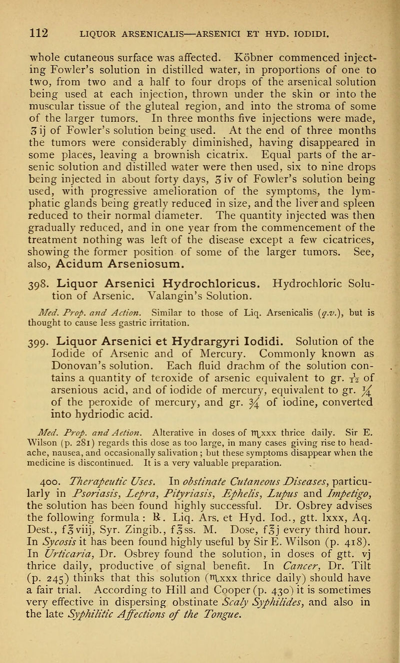 whole cutaneous surface was affected. Kobner commenced inject- ing Fowler's solution in distilled water, in proportions of one to two, from two and a half to four drops of the arsenical solution being used at each injection, thrown under the skin or into the muscular tissue of the gluteal region, and into the stroma of some of the larger tumors. In three months five injections were made, 3ij of Fowler's solution being used. At the end of three months the tumors were considerably diminished, having disappeared in some places, leaving a brownish cicatrix. Equal parts of the ar- senic solution and distilled Avater were then used, six to nine drops being injected in about forty days, 3 iv of Fowler's solution being used, with progressive amelioration of the symptoms, the lym- phatic glands being greatly reduced in size, and the liver and spleen reduced to their normal diameter. The quantity injected was then gradually reduced, and in one year from the commencement of the treatment nothing was left of the disease except a few cicatrices, showing the former position of some of the larger tumors. See, also, Acidum Arseniosum. 398. Liquor Arsenici Hydrochloricus. Hydrochloric Solu- tion of Arsenic. Valangin's Solution. Afetf. Prop, and Action. Similar to those of Liq. Arsenicalis {q-v.), but is thought to cause less gastric irritation. 399. Liquor Arsenici et Hydrargyri lodidi. Solution of the Iodide of Arsenic and of Mercury. Commonly known as Donovan's solution. Each fluid drachm of the solution con- tains a quantity of teroxide of arsenic equivalent to gr. xV of arsenious acid, and of iodide of mercury, equivalent to gr. i^ of the peroxide of mercury, and gr. ^ of iodine, converted into hydriodic acid. Med. Prop, and Action. Alterative in doses of TT\^xxx thrice daily. Sir E. Wilson (p. 281) regards this dose as too large, in many cases giving rise to head- ache, nausea, and occasionally salivation ; but these symptoms disappear when the medicine is discontinued. It is a very valuable preparation. 400. TTierapeutic Uses. In obstinate Cutaneous Diseases, particu- larly in Psoriasis, Lepra, Pityriasis, Ephelis, Lupus and Lynpetigo, the solution has been found highly successful. Dr. Osbrey advises the following formula : R. Liq. Ars. et Hyd. lod., gtt. Ixxx, Aq. Dest., f^viij, Syr. Zingib., f^ss. M. Dose, f^j every third hour. In Sycosis it has been found highly useful by Sir E. Wilson (p. 418). In Urticaria, Dr. Osbrey found the solution, in doses of gtt. vj thrice daily, productive of signal benefit. In Cancer, Dr. Tilt (p. 245) thinks that this solution (lU-xxx thrice daily) should have a fair trial. According to Hill and Cooper (p. 430) it is sometimes very effective in dispersing obstinate Scaly Syphilides, and also in the late Syphilitic Affections of the Tongue.