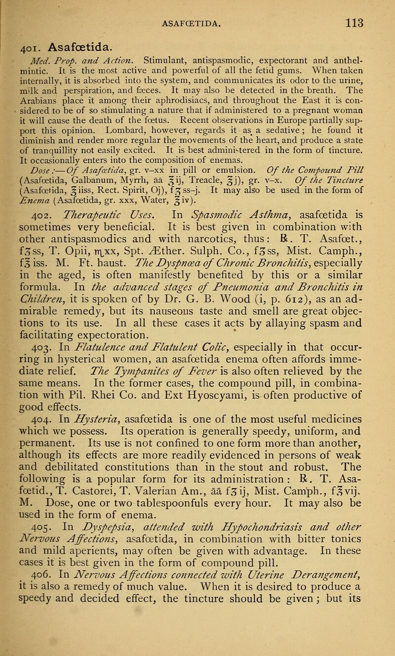 401. AsafcEtida. Med. Prop, and Action. Stimulant, antispasmodic, expectorant and anthel- mintic. It is the most active and powerful of all the fetid gums. When taken internally, it is absorbed into the system, and communicates its odor to the urine, milk and perspiration, and feeces. It may also be detected in the breath. The Arabians place it among their aphrodisiacs, and throughout the East it is con- sidered to be of so stimulating a nature that if administered to a pregnant woman it will cause the death of the foetus. Recent observations in Europe partially sup- port this opinion. Lombard, however, regards it as_ a sedative; he found it diminish and render more regular the movements of the heart, and produce a state of tranquillity not easily excited. It is best admini'-tered in the form of tincture. It occasionally enters into the composition of enemas. Dose:—Of Asafcetida, gr. y—xs. in pill or emulsion. Of the Co7)ipound Pill (Asafoetida, Galbanum, Myrrh, aa ^^ij, Treacle, ^j), gr. v-x. Of the Tincture (Asafoetida, §iiss, Rect. Spirit, Oj), f.:^ss-j. It may also be used in the form of Enema (Asafoetida, gr. xxx, Water, ^iv). 402. Therapeutic Uses. In Spasmodic Asthma, asafoetida is sometimes very beneficial. It is best given in combination with other antispasmodics and with narcotics, thus: R. T. Asafcet., f.^ss, T. Opii, TT\,xx, Spt. ^ther. Sulph. Co., f^ss, Mist. Camph., f§ iss. M. Ft. haust. The Dyspnoea of Chrojiic Bronchitis, esY>tc\d\\Y in the aged, is often manifestly benefited by this or a similar formula. In the advanced stages of Pneumonia and Bronchitis in Children, it is spoken of by Dr. G. B. Wood (i, p. 612), as an ad- mirable remedy, but its nauseous taste and smell are great objec- tions to its use. In all these cases it acts by allaying spasm and facilitating expectoration. 403. In T'latulence ajid T'latulent Colic, es^tdaWy m that occur- ring in hysterical women, an asafoetida enema often affords imme- diate relief. The Tympanites of Fever is also often relieved by the same means. In the former cases, the compound pill, in combina- tion with Pil. Rhei Co. and Ext Hyoscyami, is often productive of good effects. 404. In Hysteria, asafoetida is one of the most useful medicines which we possess. Its operation is generally speedy, uniform, and permanent. Its use is not confined to one form more than another, although its effects are more readily evidenced in persons of weak and debilitated constitutions than in the stout and robust. The following is a popular form for its administration: R. T. Asa- foetid., T. Castorei, T. Valerian Am., aa f^ij, Mist. Camph., f.^vij. M. Dose, one or two tablespoonfuls every hour. It may also be used in the form of enema. 405. In Dyspepsia, attended with Hypochondriasis and other Nervous Affectiojis, asafoetida, in combination with bitter tonics and mild aperients, may often be given with advantage. In these cases it is best given in the form of compound pill. 406. In Nervous Affections connected with Uterine Derangement, it is also a remedy of much value. When it is desired to produce a speedy and decided effect, the tincture should be given ; but its