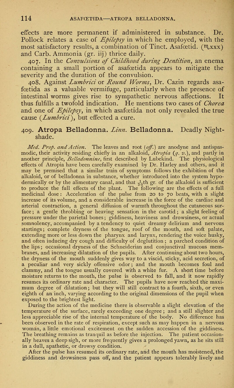 effects are more permanent if administered in substance. Dr. Pollock relates a case of Epilepsy in which he employed, with the most satisfactory results, a combination of Tinct. Asafoetid. ('fH.xxx) and Carb.. Ammonia (gr. iij) thrice daily. 407. In the Convulsions of Childhood during Dentition, an enema containing a small portion of asafoetida appears to mitigate the severity and the duration of the convulsion. 408. Against Lumbidci or Round Worms, Dr. Cazin regards asa- foetida as a valuable vermifuge, particularly when the presence of intestinal worms gives rise to sympathetic nervous affections. It thus fulfills a twofold indication. He mentions two cases of Chorea and one of Epilepsy, in which asafoetida not only revealed the true cause (^Lumbrici), but effected a cure. 409. Atropa Belladonna. Li?in. Belladonna. Deadly Night- shade. Med. Prop, ami Action. The leaves and root [off.) are anodyne and antispas- modic, their activity residing chiefly in an alkaloid, Atropia (^q. v.), and partly in another principle, Belladonnitie, first described by Lubekind. The physiological effects of Atropia have been carefully examined by Dr. Harley and others, and it may be premised that a similar train of symptoms follows the exhibition of the alkaloid, or of belladonna in substance, whether introduced into the system hypo- dermically or by the alimentary canal, and that ^^gth gr. of the alkaloid is sufficient to produce the full effects of the plant. The following are the effects of a full medicinal dose : Acceleration of the pulse from 20 to 70 beats, with a slight increase of its volume, and a considerable increase in the force of the cardiac and arterial contraction, a general diffusion of wannth throughout the cutaneous sur- face ; a gentle throbbing or heaving sensation in the carotid; a slight feeling of pressure under the parietal bones; giddiness, heaviness and drowsiness, or actual somnolency, accompanied by a tendency to quiet dreamy delirium and nervous startings; complete dryness of the tongue, roof of the mouth, and soft palate, extending more or less down the pharynx and larynx, rendering the voice husky, and often inducing dry cough and difficulty of deglutition ; a parched condition of the lips; occasional dryness of the Schneiderian and conjunctival mucous mem- branes, and increasing dilatation of the pupils. After continuing about two hours, the dryness of the mouth suddenly gives way to a viscid, sticky, acid secretion, of a peculiar and very sickly offensive odor; and the mouth becomes foul and clammy, and the tongue usually covered with a white fur. A short time before moisture returns to the mouth, the pulse is observed to fall, and it now rapidly resumes its ordinary rate and character. The pupils have now reached the maxi- mum degree of dilatation; but they will still contract to a fourth, sixth, or even eighth of an inch, varying according to the original dimensions of the pupil when exposed to the brightest light. During the action of the medicine there is observable a slight elevation of the temperature of the surface, rarely exceeding one degree ; and a still slighter and less appreciable rise of the internal temperature of the body. No difference has been observed in the rate of respiration, except such as may happen in a nervous woman, a little emotional excitement on the sudden accession of the giddiness. The breathing remains as tranquil as before the injection. The patient occasion- ally heaves a deep sigh, or more frequently gives a prolonged yawn, as he sits still in a dull, apathetic, or drowsy condition. After the pulse has resumed its ordinary rate, and the mouth has moistened, the giddiness and drowsiness pass off, and the patient appears tolerably lively and