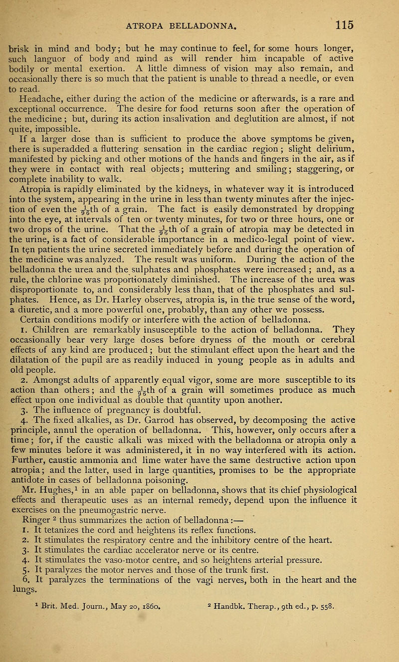 brisk in mind and body; but he may continue to feel, for some hours longer, such languor of body and mind as will render him incapable of active bodily or mental exertion. A little dimness of vision may also remain, and occasionally there is so much that the patient is unable to thread a needle, or even to read. Headache, either during the action of the medicine or afterwards, is a rare and exceptional occurrence. The desire for food returns soon after the operation of the medicine ; but, during its action insalivation and deglutition are almost, if not quite, impossible. If a larger dose than is sufficient to produce the above symptoms be given, there is superadded a fluttering sensation in the cardiac region; slight delirium, manifested by picking and other motions of the hands and fingers in the air, as if they were in contact with real objects; muttering and smiling; staggering, or complete inability to walk. Atropia is rapidly eliminated by the kidneys, in whatever way it is introduced into the system, appearing in the urine in less than twenty minutes after the injec- tion of even the ^^^th of a grain. The fact is easily demonstrated by dropping into the eye, at intervals of ten or twenty minutes, for two or three hours, one or two drops of the urine. That the -jg^th of a grain of atropia may be detected in the urine, is a fact of considerable importance in a medico-legal point of view. In t?n patients the urine secreted immediately before and during the operation of the medicine was analyzed. The result was uniform. During the action of the belladonna the urea and the sulphates and phosphates were increased; and, as a rule, the chlorine was proportionately diminished. The increase of the urea was disproportionate to, and considerably less than, that of the phosphates and sul- phates. Hence, as Dr. Harley observes, atropia is, in the true sense of the word, a diuretic, and a more powerful one, probably, than any other we possess. Certain conditions modify or interfere with the action of belladonna. 1. Children are remarkably insusceptible to the action of belladonna. They occasionally bear very large doses before dryness of the mouth or cerebral effects of any kind are produced; but the stimulant effect upon the heart and the dilatation of the pupil are as readily induced in young people as in adults and old people. 2. Amongst adults of apparently equal vigor, some are more susceptible to its action than others; and the ^^gth of a grain will sometimes produce as much effect upon one individual as double that quantity upon another. 3. The influence of pregnancy is doubtful. 4. The fixed alkalies, as Dr. Garrod has observed, by decomposing the active principle, annul the operation of belladonna. This, however, only occurs after a time; for, if the caustic alkali was mixed with the belladonna or atropia only a few minutes before it was administered, it in no way interfered with its action. Further, caustic ammonia and lime water have the same destructive action upon atropia; and the latter, used in large quantities, promises to be the appropriate antidote in cases of belladonna poisoning. Mr. Hughes,! [j^ g^^ abjg paper on belladonna, shows that its chief physiological effects and therapeutic uses as an internal remedy, depend upon the influence it exercises on the pneumogastric nerve. Ringer 2 thus summarizes the action of belladonna:— 1. It tetanizes the cord and heightens its reflex functions. 2. It stimulates the respiratory centre and the inhibitory centre of the heart. 3. It stimulates the cardiac accelerator nerve or its centre. 4. It stimulates the vaso-motor centre, and so heightens arterial pressure. 5. It paralyzes the motor nerves and those of the trunk first. 6. It paralyzes the terminations of the vagi nerves, both in the heart and the lungs. ^ Brit. Med. Journ., May 20, i860. => Handbk. Therap., 9th ed., p. 558.