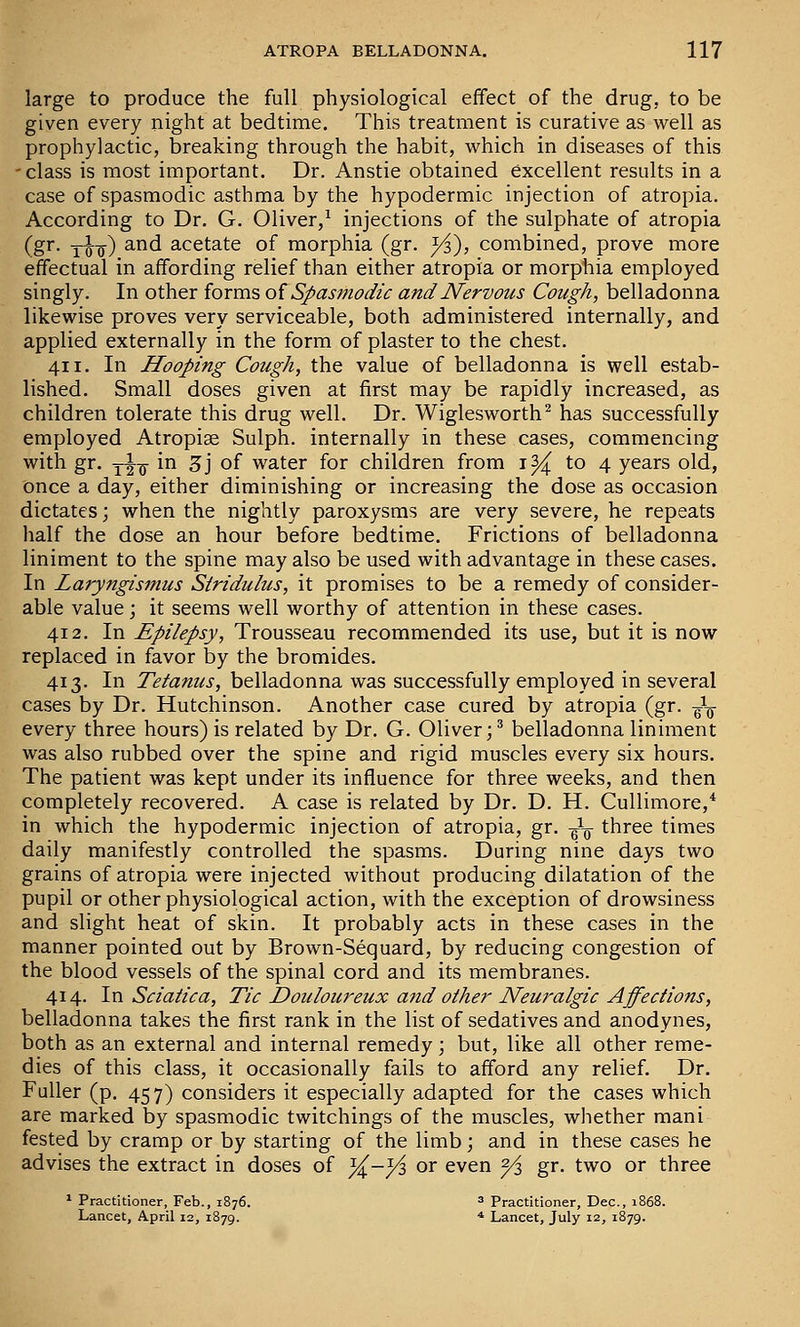 large to produce the full physiological effect of the drug, to be given every night at bedtime. This treatment is curative as well as prophylactic, breaking through the habit, which in diseases of this -class is most important. Dr. Anstie obtained excellent results in a case of spasmodic asthma by the hypodermic injection of atropia. According to Dr. G. Oliver,^ injections of the sulphate of atropia (gr. Yoo) ^^^ acetate of morphia (gr. yi), combined, prove more effectual in affording relief than either atropia or morphia employed singly. In other forms oi Spasmodic and Nervous Cough, belladonna likewise proves very serviceable, both administered internally, and applied externally in the form of plaster to the chest. 411. In Hooping Cough, the value of belladonna is well estab- lished. Small doses given at first may be rapidly increased, as children tolerate this drug well. Dr. Wiglesworth^ has successfully employed Atropise Sulph. internally in these cases, commencing with gr. yl^-jj- in Z] of water for children from i^ to 4 years old, once a day, either diminishing or increasing the dose as occasion dictates; when the nightly paroxysms are very severe, he repeats half the dose an hour before bedtime. Frictions of belladonna liniment to the spine may also be used with advantage in these cases. In Laryngismus Stridulus, it promises to be a remedy of consider- able value j it seems well worthy of attention in these cases. 412. In Epilepsy, Trousseau recommended its use, but it is now replaced in favor by the bromides. 413. In Tetanus, belladonna was successfully employed in several cases by Dr. Hutchinson. Another case cured by atropia (gr. -^-^ every three hours) is related by Dr. G. Oliver;^ belladonna liniment was also rubbed over the spine and rigid muscles every six hours. The patient was kept under its influence for three weeks, and then completely recovered. A case is related by Dr. D. H. Cullimore,* in which the hypodermic injection of atropia, gr. J-q three times daily manifestly controlled the spasms. During nine days two grains of atropia were injected without producing dilatation of the pupil or other physiological action, with the exception of drowsiness and slight heat of skin. It probably acts in these cases in the manner pointed out by Brown-Sequard, by reducing congestion of the blood vessels of the spinal cord and its membranes. 414. In Sciatica, Tic Douloureux and other Neuralgic Affections, belladonna takes the first rank in the list of sedatives and anodynes, both as an external and internal remedy; but, like all other reme- dies of this class, it occasionally fails to afford any relief. Dr. Fuller (p. 457) considers it especially adapted for the cases which are marked by spasmodic twitchings of the muscles, whether mani fested by cramp or by starting of the limb; and in these cases he advises the extract in doses of ^-yi or even ^ gr. two or three * Practitioner, Feb., 1876. 3 Practitioner, Dec, 1868. Lancet, April 12, 1879. * Lancet, July 12, 1879.