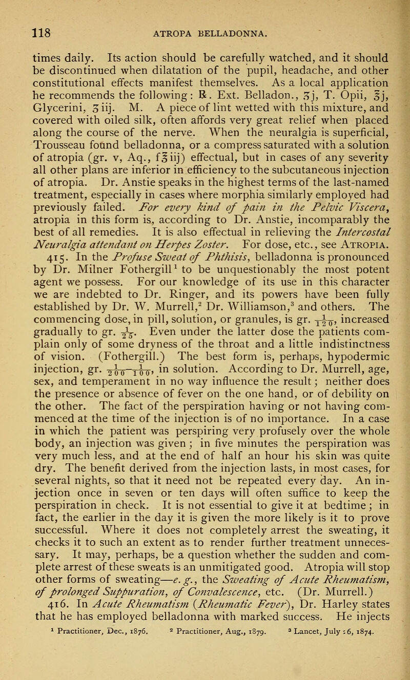 times daily. Its action should be carefully watched, and it should be discontinued when dilatation of the pupil, headache, and other constitutional effects manifest themselves. As a local application he recommends the following: R. Ext. Belladon., ,^j, T. Opii, 5j, Glycerini, 3iij. M. A piece of lint wetted with this mixture, and covered with oiled silk, often affords very great relief when placed along the course of the nerve. When the neuralgia is superficial, Trousseau found belladonna, or a compress saturated with a solution of atropia (gr. v, Aq., f^iij) effectual, but in cases of any severity all other plans are inferior in efficiency to the subcutaneous injection of atropia. Dr. Anstie speaks in the highest terms of the last-named treatment, especially in cases where morphia similarly employed had previously failed. For every kind of pain in the Pelvic Viscera, atropia in this form is, according to Dr. Anstie, incomparably the best of all remedies. It is also effectual in relieving the Intercostal Neuralgia attenda?it on Herpes Zoster. For dose, etc., see Atropia. 415. In the Profuse Sweat of Phthisis, belladonna is pronounced by Dr. Milner FothergilP to be unquestionably the most potent agent we possess. For our knowledge of its use in this character we are indebted to Dr. Ringer, and its powers have been fully established by Dr. W. Murrell,^ Dr. Williamson,^ and others. The commencing dose, in pill, solution, or granules, is gr. yi-^, increased gradually to gr. -^^. Even under the latter dose the patients com- plain only of some dryness of the throat and a little indistinctness of vision. (Fothergill.) The best form is, perhaps, hypodermic injection, gr. -j^-ygTj-, in solution. According to Dr. Murrell, age, sex, and temperament in no way influence the result; neither does the presence or absence of fever on the one hand, or of debility on the other. The fact of the perspiration having or not having com- menced at the time of the injection is of no importance. In a case in which the patient was perspiring very profusely over the whole body, an injection was given ; in five minutes the perspiration was very much less, and at the end of half an hour his skin was quite dry. The benefit derived from the injection lasts, in most cases, for several nights, so that it need not be repeated every day. An in- jection once in seven or ten days will often suffice to keep the perspiration in check. It is not essential to give it at bedtime ; in fact, the earlier in the day it is given the more likely is it to prove successful. Where it does not completely arrest the sweating, it checks it to such an extent as to render further treatment unneces- sary. It may, perhaps, be a question whether the sudden and com- plete arrest of these sweats is an unmitigated good. Atropia will stop other forms of sweating—e. g., the Sweating of Acute Rheumatism, of prolonged Suppuration, of Convalescence, etc. (Dr. Murrell.) 416. In Acute Rheumatism {^Rheumatic Fever'), Dr. Harley states that he has employed belladonna with marked success. He injects * Practitioner, Dec, 1876. ^ Practitioner, Aug., 1879. * Lancet, July :6, 1874.