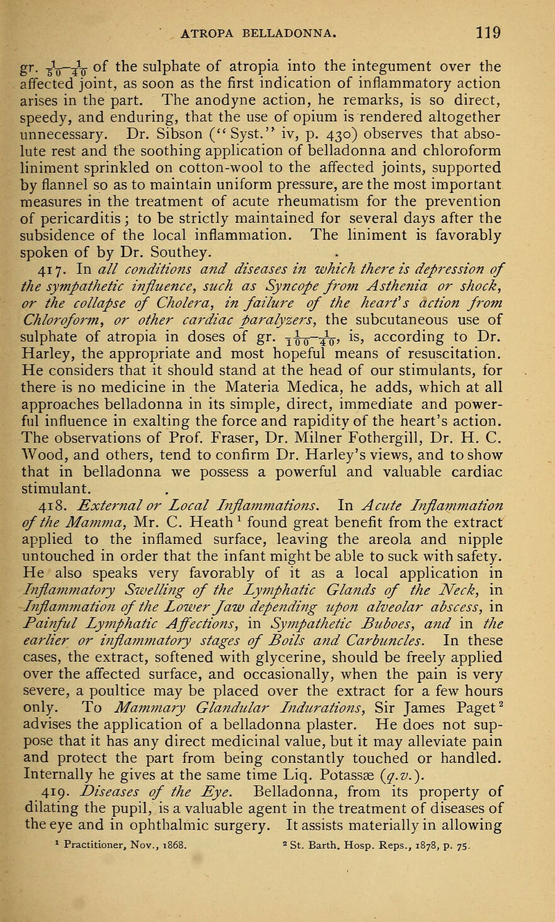 gr. -gV'Tij of the sulphate of atropia into the integument over the affected joint, as soon as the first indication of inflammatory action arises in the part. The anodyne action, he remarks, is so direct, speedy, and enduring, that the use of opium is rendered altogether unnecessary. Dr. Sibson (Syst. iv, p. 430) observes that abso- lute rest and the soothing application of belladonna and chloroform liniment sprinkled on cotton-wool to the affected joints, supported by flannel so as to maintain uniform pressure, are the most important measures in the treatment of acute rheumatism for the prevention of pericarditis; to be strictly maintained for several days after the subsidence of the local inflammation. The liniment is favorably spoken of by Dr. Southey. 417. In all conditions and diseases in which there is depression of the sympathetic influence, such as Syncope from Asthenia or shock, or the collapse of Cholera, in failure of the heart's action from Chloroform, or other cardiac paralyzers, the subcutaneous use of sulphate of atropia in doses of gr. 1^—^-^, is, according to Dr. Harley, the appropriate and most hopeful means of resuscitation. He considers that it should stand at the head of our stimulants, for there is no medicine in the Materia Medica, he adds, which at all approaches belladonna in its simple, direct, immediate and power- ful influence in exalting the force and rapidity of the heart's action. The observations of Prof. Fraser, Dr. Milner Fothergill, Dr. H. C. Wood, and others, tend to confirm Dr. Harley's views, and to show that in belladonna we possess a powerful and valuable cardiac stimulant. 418. External or Local Inflammations. In Acute Inflammation of the Majnma, Mr. C. Heath ^ found great benefit from the extract applied to the inflamed surface, leaving the areola and nipple untouched in order that the infant might be able to suck with safety. He also speaks very favorably of it as a local application in Inflammatory Swelling of the Lymphatic Glands of the Neck, in Inflammation of the Lower Jaw depending upon alveolar abscess, in Painful Lymphatic Affections, in Syinpathetic Bitboes, and in the earlier or iiiflammatory stages of Boils and Carbuncles. In these cases, the extract, softened with glycerine, should be freely applied over the affected surface, and occasionally, when the pain is very severe, a poultice may be placed over the extract for a few hours only. To Mammary Glandular Indurations, Sir James Paget ^ advises the application of a belladonna plaster. He does not sup- pose that it has any direct medicinal value, but it may alleviate pain and protect the part from being constantly touched or handled. Internally he gives at the same time Liq. Potassge {q.v.). 419. Diseases of the Eye. Belladonna, from its property of dilating the pupil, is a valuable agent in the treatment of diseases of the eye and in ophthalmic surgery. It assists materially in allowing