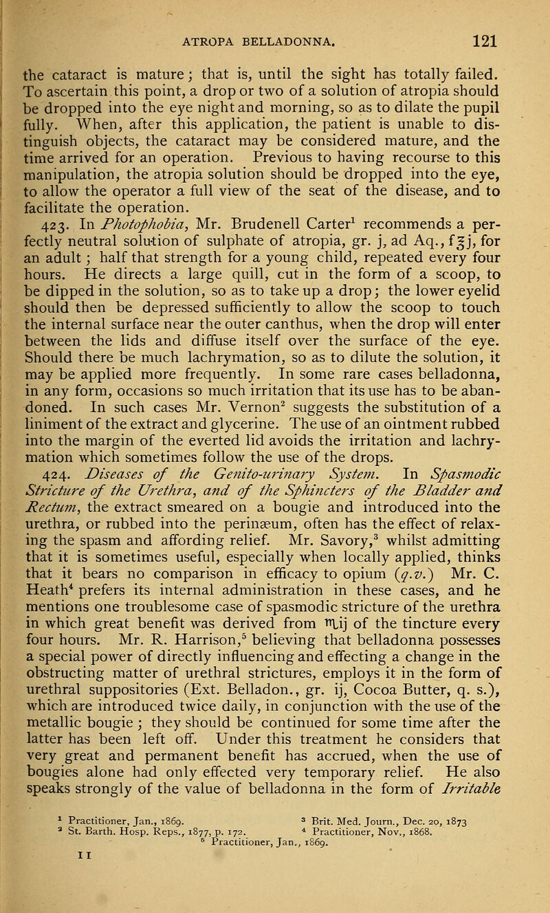 the cataract is mature; that is, until the sight has totally failed. To ascertain this point, a drop or two of a solution of atropia should be dropped into the eye night and morning, so as to dilate the pupil fully. When, after this application, the patient is unable to dis- tinguish objects, the cataract may be considered mature, and the time arrived for an operation. Previous to having recourse to this manipulation, the atropia solution should be dropped into the eye, to allow the operator a full view of the seat of the disease, and to facilitate the operation. 423. In Photophobia, Mr. Brudenell Carter^ recommends a per- fectly neutral solu-tion of sulphate of atropia, gr. j, ad Aq., fgj, for an adult; half that strength for a young child, repeated every four hours. He directs a large quill, cut in the form of a scoop, to be dipped in the solution, so as to take up a drop; the lower eyelid should then be depressed sufficiently to allow the scoop to touch the internal surface near the outer canthus, when the drop will enter between the lids and diffuse itself over the surface of the eye. Should there be much lachrymation, so as to dilute the solution, it may be applied more frequently. In some rare cases belladonna, in any form, occasions so much irritation that its use has to be aban- doned. In such cases Mr. Vernon^ suggests the substitution of a liniment of the extract and glycerine. The use of an ointment rubbed into the margin of the everted lid avoids the irritation and lachry- mation which sometimes follow the use of the drops. 424. Diseases of the Genito-urinary System. In Spasmodic Stricture of the Urethra, and of the Sphincters of the Bladder and Rectum, the extract smeared on a bougie and introduced into the urethra, or rubbed into the peringeum, often has the effect of relax- ing the spasm and affording relief. Mr. Savory,^ whilst admitting that it is sometimes useful, especially when locally applied, thinks that it bears no comparison in efficacy to opium {jj-v.') Mr. C. Heath* prefers its internal administration in these cases, and he mentions one troublesome case of spasmodic stricture of the urethra in which great benefit was derived from Ttlij of the tincture every four hours. Mr. R. Harrison,® believing that belladonna possesses a special power of directly influencing and effecting a change in the obstructing matter of urethral strictures, employs it in the form of urethral suppositories (Ext. Belladon., gr. ij, Cocoa Butter, q. s.), which are introduced twice daily, in conjunction with the use of the metallic bougie ; they should be continued for some time after the latter has been left off. Under this treatment he considers that very great and permanent benefit has accrued, when the use of bougies alone had only effected very temporary relief. He also speaks strongly of the value of belladonna in the form of Irritable * Practitioner, Jan., 1869. ^ gj-it. Med. Journ., Dec. 20, 1873  St. Barth. Hosp. Reps., 1877, p. 172. * Practitioner, Nov., 1868. ^ Practitioner, Jan,, 1869. II